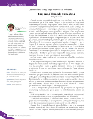 Escritora y profesora chilena.
Aprendió a leer a los tres años
y desde entonces ha sido muy
lectora. Su literatura está dirigida
a los adolescentes en un estilo
realista. Su novela Una niña
llamada Ernestina ganó el Premio
Marcela Paz en 1989. Otras de sus
obras son Los casi, casi primos y
Días de sol y niebla.
Enriqueta Flores
(1930)
Vocabulario
cañera: zapatilla con caña, es decir, con
un cuello que cubre entre la rodilla y el
pie, al modo de una bota.
ligustrina: tipo de arbusto muy común
en los jardines, patios y plazas.
cohibido: tímido, atemorizado.
Contenido literario
Lee el siguiente texto y luego desarrolla las actividades.
Una niña llamada Ernestina
Enriqueta Flores
Cuando uno no ha crecido lo suficiente, tiene que hacer todo lo que los
mayores dicen que se debe hacer. Y lo peor es que no explican, los grandes,
las razones para que uno no ponga los codos sobre la mesa, se deba comer
toda la sopa y apagar la tele justo cuando viene el Jimán. Como yo tengo dos
hermanas harto mayores —que van para solteronas, porque tienen como vein-
te años y nadie ha querido casarse con ellas— todos me echan la culpa a mí
cuando aparece quebrado algún vidrio, se pierde del refrigerador alguna lata
de jugo o se descompone la radio de la cocina como si la Rosalba, la Toya o
el jardinero no tuvieran manos para tirar piedras y hacer las otras cosas; claro
que, a veces, casualmente hago alguna lesera, pero con tan mala suerte que me
pillan altiro; y lo peor es que no le puedo echar la culpa a Eyzaguirre —que es
el perro de la casa, con patente y collar— porque las cosas que hace él tienen
“su” marca y, aunque sean barbaridades, mis hermanas se las celebran siempre
que no se haya comido sus zapatos o jugado con sus cañeras. Fue así como
sobre nadie de mi familia recayó el delito de mi repitencia; todos —incluso el
profesor jefe— decidieron que el único responsable era yo, aunque todavía no
capto que, al mismo tiempo, me trataran de irresponsable.
—¿Qué vamos a hacer con Ernesto? Los curitas son inflexibles: no admiten
alumnos repitentes...
Yo me preguntaba que para qué me habían dejado repitiendo entonces, si
después me iban a dejar sin matrícula; y lo peor era que en otros colegios tam-
poco me aceptaban —según se quejaba mi mamá— porque en el certificado
la única nota decente era un solitario cuatro en Educación Física, mi ramo
predilecto.
Para ser franco, yo no me preocupaba nada; al contrario: estaba feliz, porque
me tendría que quedar en casa en perpetuas vacaciones. Pero a nadie le gustaba
la idea, pues la Rosalba pidió aumento de sueldo si eso sucedía y mis hermanas
dijeron que ellas no podrían soportarme. El asunto se agravó cuando, a fines de
febrero, en la empresa notificaron a mi papá que debería representarlos por un
año en Alemania y, como mi mamá es casi la secretaria privada de él, tendría
que acompañarlo. Desde mi pieza, los oía preguntarse:
—Con lo irresponsable que es este niño, hay que dejarlo con alguien que
no solo tenga paciencia, sino que lo quiera y lo controle mientras estamos tan
lejos...
—¿Y quién podrá ser esa persona dispuesta a sacrificarse tanto tiempo?
Ni con radar la encontraremos, ni pagándole todo el oro del mundo...
Al verlos tan desalentados, lo comenté con mi abuelita Mercedes; como ella
quiere muchísimo a su hijo, se quedó pensativa. Claro que lo pensó poco, pues
al otro día me comunicaron que yo me iría a vivir con ella a Maipú.
Cuando llegó el segundo lunes de marzo, la Meiga —que es la asesora de
la casa— me metió a la fuerza dentro del uniforme, me amarró como pudo la
corbata azul y me colgó del hombro mi nuevo bolsón de cuerina legítima con
180 Unidad 4 - Un mundo de normas
 