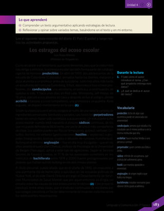 Lee el siguiente texto extraído del diario El País (España) y luego rea-
liza las actividades propuestas.
Los estragos del acoso escolar
Luis Rojas MarcosA
(Profesor en Psiquiatría)
Como el cáncer o el terrorismo, que tanto tememos pero que la costumbre
nos obliga a anticipar, la violencia escolar también forma parte del catálogo
vigente de horrores predecibles. En abril de 1999, dos adolescentes de la
escuela de Columbine (Colorado), armados hasta los dientes, mataron a
doce alumnos y un profesor antes de suicidarse. Justo tres años más tarde
un estudiante del Instituto Gutenberg, Erfurt, asesinaba a tiros a trece pro-
fesores, dos condiscípulos, una secretaria, un policía y, a continuación, se
quitaba la vida. Y hace unos días, en Red Lake, Minnesota, Jeff Weise, de
16 años, ejecutó a sus abuelos en casa y después se fue al colegio, donde
acribilló a balazos a cinco compañeros, una profesora y un guardia. Acto
seguido, se disparó mortalmente en la cara. (1)
Si bien la violencia juvenil en los colegios se nutre de una mezcla variable de
ingredientes personales, familiares y sociales, casi todos los perpetradores
tienen en común haber sido sometidos a acosamiento. Un estudiante sufre
acoso escolar cuando está expuesto a ataques sádicos continuos, de los
que no puede defenderse fácilmente, por parte de uno o más compañeros
de clase. Los asaltos pueden ser físicos (empujones, golpes), verbales (in-
sultos, burlas), no verbales (gesticulaciones hostiles y vejatorias) o gru-
pales (marginación, bromas crueles o difusión de rumores humillantes).
Bullying es el término anglosajón —hoy en día muy divulgado— que en los
años setenta el sueco Dan Olweus, profesor de Psicología de la Universidad
de Bergen (Noruega), aplicó a este tipo de agresiones. Según el Servicio
Secreto de Estados Unidos, el 71 % de los asesinatos cometidos en los
institutos de bachillerato entre 1974 y 2000 fueron protagonizados por
jóvenes que habían sufrido bullying en los seis meses previos.
A título personal, puedo añadir que en el otoño de 1992, en respuesta a
una alarmante ola de homicidios y suicidios en las escuelas públicas de
Nueva York, el alcalde David Dinkins encargó al Departamento de Servi-
cios Municipales de Salud Mental, que por aquel entonces yo dirigía, un
estudio sobre las causas de esta preocupante tendencia (2). Este proyecto
concluyó, entre otras cosas, que el maltrato continuado de escolares por
sus colegas constituía un factor determinante de muertes violentas entre
los adolescentes neoyorquinos.
Durante la lectura
1.	 Fíjate cómo el autor
introduce el tema. ¿Con
qué propósito entrega esos
datos?
2.	 ¿A qué se dedica el autor
del texto?
Vocabulario
predecible: dicho de algo cuya
ocurrencia puede ser anunciada con
anterioridad.
condiscípulo: persona que estudia o ha
estudiado con el mismo profesor o en la
misma institución que otra.
acribillar: hacer muchas heridas a una
persona o animal.
perpetrador: quien comete una falta o
delito.
sádico: referido de una persona, que
disfruta del sufrimiento ajeno.
hostil: que muestra oposición o
enemistad.
anglosajón: de origen inglés o que
habla esa lengua.
bachillerato: estudios necesarios para
obtener dicho grado académico.
Lo que aprenderé
AA Comprender un texto argumentativo aplicando estrategias de lectura.
AA Reflexionar y opinar sobre variados temas, basándome en el texto y en mi entorno.
Unidad 4
183Lenguaje y Comunicación 7º básico
 