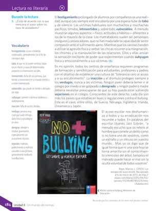 Durante la lectura
3.	 ¿Estás de acuerdo con lo que
menciona el autor sobre los
tipos de acosadores?
Vocabulario
hostigamiento: acoso o molestia
continuados, generalmente con el fin de
conseguir algo.
tabú: lo que no se puede nombrar, tratar,
tocar o hacer, a causa de determinados
prejuicios o convenciones sociales.
introvertido: dicho de una persona, que
tiende a concentrarse en su mundo interior y
a evitar exteriorizarlo.
vulnerable: que puede ser herido o afectado
por algo.
subyugar: someter o dominar poderosa o
violentamente.
inacción: falta de acción, desidia.
verdugo: persona muy
cruel que suele infringir
daño físico o psicológico
en otros.
denigrar: ofender o
insultar gravemente,
especialmente con
acusaciones injustas.
vejación: maltrato,
padecimiento o molestia
causados a una persona,
generalmente mediante
humillaciones.
El hostigamiento prolongado de alumnos por compañeros es una reali-
dad, aunque casi siempre esté encubierta por una espesa nube de tabú
y de silencio. Las víctimas habituales son muchachos y muchachas
pacíficos, tímidos, introvertidos y, sobre todo, vulnerables.  A menudo
muestran algunos aspectos —físico, actitudes o hábitos— diferentes a
los de la mayoría de la clase. Los maltratadores suelen ser personajes
inseguros y provocadores, que no han madurado la capacidad de sentir
compasión ante el sufrimiento ajeno. Mientras que los varones tienden
a utilizar la agresión física y verbal, las chicas recurren a la marginación,
los chismes y la manipulación de las relaciones. Ellos y ellas ansían
la sensación excitante de poder que experimentan cuando subyugan
física y emocionalmente a sus víctimas. (3)
En mi opinión, todos los centros de enseñanza requieren programas
de formación y sensibilización para estudiantes, profesores y padres
con el objetivo de establecer una cultura de “tolerancia cero al acoso
y a su encubrimiento”. La inacción y el disimulo protegen siempre a
los verdugos, nunca a las víctimas. Ningún joven debería temer ir al
colegio por miedo a ser golpeado o denigrado, y ningún padre o madre
debería necesitar preocuparse de que su hijo pueda estar sufriendo
vejaciones en el colegio. Conscientes de este derecho, cada día son
más los países que establecen leyes o regulaciones contra el bullying.
Este es el caso, entre otros, de Suecia, Noruega, Inglaterra, Irlanda,
Dinamarca y Japón.
El acoso escolar nos deshumani-
za a todos y su erradicación nos
incumbe a todos. En palabras del
escritor libanés Jalil Gibrán, “a
menudo escucho que os referís al
hombre que comete un delito como
si no fuera uno de vosotros, como
un extraño y un intruso en vuestro
mundo… Mas yo os digo que de
igual forma que ni una sola hoja se
torna amarilla sin el conocimien-
to silencioso del árbol, tampoco el
malvado puede hacer el mal sin la
oculta voluntad de todos vosotros”.
Rojas, Marcos, L. (2005). Los
estragos del acoso escolar. Recuperado
el 6 de marzo de 2013, de http://
elpais.com/diario/2005/04/02/
opinion/1112392807850215.html.	
(Adaptación)
Afiche contra el bullying, Ministerio de
Educación.
Recuerda que los contenidos de los sitios web pueden cambiar.
Lectura no literaria
184 Unidad 4 - Un mundo de normas
 