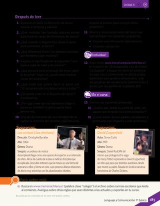 Después de leer
AA Busca en www.memoriachilena.cl (palabra clave “colegio”) el archivo sobre normas escolares que leíste
al comienzo. Averigua sobre otras reglas que sean distintas a las actuales y exponlas en tu curso.
Para saber más
Los coristas (Les choristes)
Dirección: Christophe Barratier
Año: 2004
Género: Drama
Sinopsis:unprofesordemúsica
desempleadollegacomounaespeciedeinspectorauninternado
deniños.Allísedacuentadeladuraeineficazdisciplinaque
era aplicada.Descubreentoncesquelamúsicaes unaformade
acercarseaellosyformauncoro,cuyoprocesoafianzarelaciones
deafectomuyestrechasconlosabandonados infantes.
Sugerencias…
1.	Busca en el texto la definición de acoso
escolar o bullying y cópiala.
2.	¿Qué medidas han tomado algunos países
para hacerse cargo del fenómeno del acoso?
3.	¿Qué razones o argumentos alega el autor
para convencer al lector?
4.	¿Qué diferencia tienen los ataques causados
por hombres y por mujeres?
5.	Explica el significado de la expresión “una
espesa nube de tabú y de silencio”.
6.	¿Qué postura tiene el emisor del texto sobre
el bullying? Según él, ¿quién debe hacerse
cargo del problema?
7.	¿Qué crees que quiere decir el autor con
“El acoso escolar nos deshumaniza a todos”?
8.	¿Se puede creer en el discurso del autor?
Fundamenta.
9.	¿Por qué crees que los agresores eligen a
personas tímidas? Explica qué te hace
pensar eso.
10.	 Una de las funciones de una introducción es
captar la atención del receptor. ¿Qué recursos
emplea el emisor para cumplir dicho
propósito?
11.	 Marca y anota enunciados del texto que
ejemplifiquen los siguientes propósitos:
•• Exponer una información objetivamente.
•• Expresar una opinión.
IndividualD
RE
F
T
12.	 Baja desde www.escuelasegura.mineduc.cl
el material de “Orientaciones Ley de Violen-
cia Escolar” y busca los tipos de violencia.
Escoge uno y confecciona un afiche propa-
gandístico que ayude a solucionarlo. Usa
las palabras del vocabulario (mínimo tres) y
guíate por las pautas de la página 309.
En el curso
13.	 Discute las siguientes preguntas:
A)	 ¿Cuáles son, desde tu punto de vista, las
causas que originan la violencia escolar?
B)	 ¿Cómo deben actuar padres, estudiantes y
profesores con respecto a este problema?
David Copperfield
Autor: Simon Curtis
Año: 1999
Género: Drama
Sinopsis: Daniel Radcliffe (el
mismo que protagonizó la saga
de Harry Potter) representa a David Copperfield,
un niño que pasa por distintas aventuras desde
que muere su padre. Basada en la obra narrativa
homónima de Charles Dickens.
Sugerencias…
Recuerda que los contenidos de los sitios web pueden cambiar.
Unidad 4
185Lenguaje y Comunicación 7º básico
 