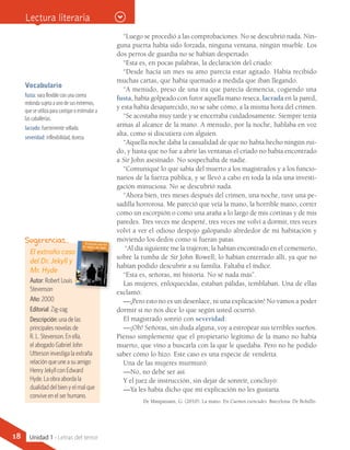 “Luego se procedió a las comprobaciones. No se descubrió nada. Nin-
guna puerta había sido forzada, ninguna ventana, ningún mueble. Los
dos perros de guardia no se habían despertado.
“Esta es, en pocas palabras, la declaración del criado:
“Desde hacía un mes su amo parecía estar agitado. Había recibido
muchas cartas, que había quemado a medida que iban llegando.
“A menudo, preso de una ira que parecía demencia, cogiendo una
fusta, había golpeado con furor aquella mano reseca, lacrada en la pared,
y esta había desaparecido, no se sabe cómo, a la misma hora del crimen.
“Se acostaba muy tarde y se encerraba cuidadosamente. Siempre tenía
armas al alcance de la mano. A menudo, por la noche, hablaba en voz
alta, como si discutiera con alguien.
“Aquella noche daba la casualidad de que no había hecho ningún rui-
do, y hasta que no fue a abrir las ventanas el criado no había encontrado
a Sir John asesinado. No sospechaba de nadie.
“Comuniqué lo que sabía del muerto a los magistrados y a los funcio-
narios de la fuerza pública, y se llevó a cabo en toda la isla una investi-
gación minuciosa. No se descubrió nada.
“Ahora bien, tres meses después del crimen, una noche, tuve una pe-
sadilla horrorosa. Me pareció que veía la mano, la horrible mano, correr
como un escorpión o como una araña a lo largo de mis cortinas y de mis
paredes. Tres veces me desperté, tres veces me volví a dormir, tres veces
volví a ver el odioso despojo galopando alrededor de mi habitación y
moviendo los dedos como si fueran patas.
“Al día siguiente me la trajeron; la habían encontrado en el cementerio,
sobre la tumba de Sir John Rowell; lo habían enterrado allí, ya que no
habían podido descubrir a su familia. Faltaba el índice.
“Esta es, señoras, mi historia. No sé nada más”.
Las mujeres, enloquecidas, estaban pálidas, temblaban. Una de ellas
exclamó:
—¡Pero esto no es un desenlace, ni una explicación! No vamos a poder
dormir si no nos dice lo que según usted ocurrió.
El magistrado sonrió con severidad:
—¡Oh! Señoras, sin duda alguna, voy a estropear sus terribles sueños.
Pienso simplemente que el propietario legítimo de la mano no había
muerto, que vino a buscarla con la que le quedaba. Pero no he podido
saber cómo lo hizo. Este caso es una especie de vendetta.
Una de las mujeres murmuró:
—No, no debe ser así.
Y el juez de instrucción, sin dejar de sonreír, concluyó:
—Ya les había dicho que mi explicación no les gustaría.
De Maupassant, G. (2010). La mano. En Cuentos esenciales. Barcelona: De Bolsillo.
Vocabulario
fusta: vara flexible con una correa
redonda sujeta a uno de sus extremos,
que se utiliza para castigar o estimular a
las caballerías.
lacrado: fuertemente sellado.
severidad: inflexibilidad, dureza.
El extraño caso
del Dr. Jekyll y
Mr. Hyde
Autor: Robert Louis
Stevenson
Año: 2000
Editorial: Zig-zag
Descripción: una de las
principales novelas de
R. L. Stevenson. En ella,
el abogado Gabriel John
Utterson investiga la extraña
relación que une a su amigo
Henry Jekyll con Edward
Hyde. La obra aborda la
dualidad del bien y el mal que
convive en el ser humano.
Sugerencias…
Lectura literaria
18 Unidad 1 - Letras del terror
 