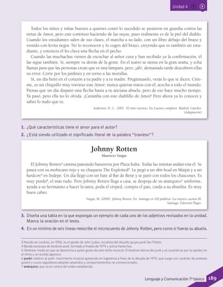 Unidad 4
Todos los niños y niñas buenos a quienes contó lo sucedido se pusieron en guardia contra las
tretas de Amor, pero este continuó haciendo de las suyas, pues realmente es de la piel del diablo.
Cuando los estudiantes salen de sus clases, él marcha a su lado, con un libro debajo del brazo y
vestido con levita negra. No lo reconocen y lo cogen del brazo, creyendo que es también un estu-
diante, y entonces él les clava una flecha en el pecho.
Cuando las muchachas vienen de escuchar al señor cura y han recibido ya la confirmación, él
las sigue también. Sí, siempre va detrás de la gente. En el teatro se sienta en la gran araña, y echa
llamas para que las personas crean que es una lámpara, pero, ¡ah!, demasiado tarde descubren ellas
su error. Corre por los jardines y en torno a las murallas.
Sí, un día hirió en el corazón a tu padre y a tu madre. Pregúntaselo, verás lo que te dicen. Crée-
me, es un chiquillo muy travieso este Amor; nunca quieras tratos con él; acecha a todo el mundo.
Piensa que un día disparó una flecha hasta a tu anciana abuela; pero de eso hace mucho tiempo.
Ya pasó, pero ella no lo olvida. ¡Caramba con este diablillo de Amor! Pero ahora ya lo conoces y
sabes lo malo que es.
Andersen, H. C., 2005 . El niño travieso. En Cuentos completos. Madrid: Cátedra.
(Adaptación)
1.	 ¿Qué características tiene el amor para el autor?
2.	 ¿Está siendo utilizado el significado literal de la palabra “travieso”?
Johnny Rotten
Mauricio Vargas
El Johnny Rotten3
camina pateando basureros por Plaza Italia. Todas las minitas andan tras él. Se
pasea con su mohicano rojo y su chaqueta The Exploited4
. Le pegó a un skin head en Maipú y a un
hardcore5
en Indepe. Un día llegó con un bate al Bar de René y se paró con todos los chascones. Es
muy punki6
, el más rudo. Pero Johnny Rotten llega a casa, se despoja de su anárquico7
uniforme,
ayuda a su hermanito a hacer la tarea, poda el césped, compra el pan, cuida a su abuelita. Es muy
buen cabro.
Vargas, M. (2009). Johnny Rotten. En Santiago en 100 palabras: Los mejores cuentos III.
Santiago: Editorial Plagio.
3.	 Diseña una tabla en la que expongas un ejemplo de cada uno de los adjetivos revisados en la unidad.
Marca la oración en el texto.
4.	 En un mínimo de seis líneas reescribe el microcuento de Johnny Rotten,pero como si fueras su abuela.
3 Nacido en Londres, en 1956, es el apodo de John Lydon, vocalista del disuelto grupo punk Sex Pistols.
4 Banda escocesa de hardcore punk, formada a finales de 1979 y activa hasta hoy.
5 Hardcore: modo en que se denomina a quien gusta de este estilo musical. El hardcore deriva del punk y se caracteriza por la rapidez en
el ritmo y un sonido agresivo.
6 punki: relativo al punk: movimiento musical aparecido en Inglaterra a fines de la década de 1970, que surge con carácter de protesta
juvenil y cuyos seguidores adoptan atuendos y comportamientos no convencionales.
7 anárquico: que va en contra del orden establecido.
189Lenguaje y Comunicación 7º básico
 