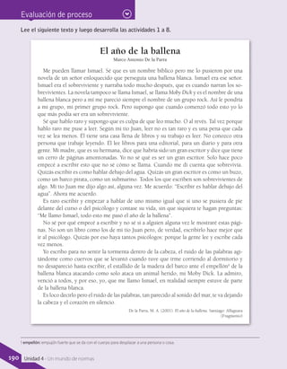Evaluación de proceso
El año de la ballena
Marco Antonio De la Parra
Me pueden llamar Ismael. Sé que es un nombre bíblico pero me lo pusieron por una
novela de un señor enloquecido que perseguía una ballena blanca. Ismael era ese señor.
Ismael era el sobreviviente y narraba todo mucho después, que es cuando narran los so-
brevivientes. La novela tampoco se llama Ismael, se llama Moby Dick y es el nombre de una
ballena blanca pero a mí me pareció siempre el nombre de un grupo rock. Así le pondría
a mi grupo, mi primer grupo rock. Pero supongo que cuando comenzó todo esto yo lo
que más podía ser era un sobreviviente.
Sé que hablo raro y supongo que es culpa de que leo mucho. O al revés. Tal vez porque
hablo raro me puse a leer. Según mi tío Juan, leer no es tan raro y es una pena que cada
vez se lea menos. Él tiene una casa llena de libros y su trabajo es leer. No conozco otra
persona que trabaje leyendo. Él lee libros para una editorial, para un diario y para otra
gente. Mi madre, que es su hermana, dice que habría sido un gran escritor y dice que tiene
un cerro de páginas amontonadas. Yo no sé qué es ser un gran escritor. Solo hace poco
empecé a escribir esto que no sé cómo se llama. Cuando me di cuenta que sobrevivía.
Quizás escribir es como hablar debajo del agua. Quizás un gran escritor es como un buzo,
como un barco pirata, como un submarino. Todos los que escriben son sobrevivientes de
algo. Mi tío Juan me dijo algo así, alguna vez. Me acuerdo: “Escribir es hablar debajo del
agua”. Ahora me acuerdo.
Es raro escribir y empezar a hablar de uno mismo igual que si uno se pusiera de pie
delante del curso o del psicólogo y contase su vida, sin que siquiera te hagan preguntas:
“Me llamo Ismael, todo esto me pasó el año de la ballena”.
No sé por qué empecé a escribir y no sé si a alguien alguna vez le mostraré estas pági-
nas. No son un libro como los de mi tío Juan pero, de verdad, escribirlo hace mejor que
ir al psicólogo. Quizás por eso haya tantos psicólogos: porque la gente lee y escribe cada
vez menos.
Yo escribo para no sentir la tormenta dentro de la cabeza, el ruido de las palabras agi-
tándome como cuervos que se levantó cuando tuve que irme corriendo al dormitorio y
no desapareció hasta escribir, el estallido de la madera del barco ante el empellón1
de la
ballena blanca atacando como solo ataca un animal herido, mi Moby Dick. La admiro,
venció a todos, y por eso, yo, que me llamo Ismael, en realidad siempre estuve de parte
de la ballena blanca.
Es loco decirlo pero el ruido de las palabras, tan parecido al sonido del mar, te va dejando
la cabeza y el corazón en silencio.
De la Parra, M. A. (2001). El año de la ballena. Santiago: Alfaguara
(Fragmento)
Lee el siguiente texto y luego desarrolla las actividades 1 a 8.
1 empellón: empujón fuerte que se da con el cuerpo para desplazar a una persona o cosa.
190 Unidad 4 - Un mundo de normas
 