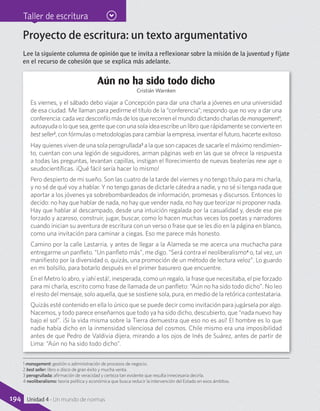 Taller de escritura
Proyecto de escritura: un texto argumentativo
Lee la siguiente columna de opinión que te invita a reflexionar sobre la misión de la juventud y fíjate
en el recurso de cohesión que se explica más adelante.
Aún no ha sido todo dicho
Cristián Warnken
Es viernes, y el sábado debo viajar a Concepción para dar una charla a jóvenes en una universidad
de esa ciudad. Me llaman para pedirme el título de la “conferencia”; respondo que no voy a dar una
conferencia: cada vez desconfío más de los que recorren el mundo dictando charlas de management1
,
autoayuda o lo que sea, gente que con una sola idea escribe un libro que rápidamente se convierte en
bestseller2
, con fórmulas o metodologías para cambiar la empresa, inventar el futuro, hacerte exitoso.
Hay quienes viven de una sola perogrullada3
a la que son capaces de sacarle el máximo rendimien-
to, cuentan con una legión de seguidores, arman páginas web en las que se ofrece la respuesta
a todas las preguntas, levantan capillas, instigan el florecimiento de nuevas beaterías new age o
seudocientíficas. ¡Qué fácil sería hacer lo mismo!
Pero despierto de mi sueño. Son las cuatro de la tarde del viernes y no tengo título para mi charla,
y no sé de qué voy a hablar. Y no tengo ganas de dictarle cátedra a nadie, y no sé si tenga nada que
aportar a los jóvenes ya sobrebombardeados de información, promesas y discursos. Entonces lo
decido: no hay que hablar de nada, no hay que vender nada, no hay que teorizar ni proponer nada.
Hay que hablar al descampado, desde una intuición regalada por la casualidad y, desde ese pie
forzado y azaroso, construir, jugar, buscar, como lo hacen muchas veces los poetas y narradores
cuando inician su aventura de escritura con un verso o frase que se les dio en la página en blanco,
como una invitación para caminar a ciegas. Eso me parece más honesto.
Camino por la calle Lastarria, y antes de llegar a la Alameda se me acerca una muchacha para
entregarme un panfleto. “Un panfleto más”, me digo. “Será contra el neoliberalismo4
o, tal vez, un
manifiesto por la diversidad o, quizás, una promoción de un método de lectura veloz”. Lo guardo
en mi bolsillo, para botarlo después en el primer basurero que encuentre.
En el Metro lo abro, y ¡ahí está!, inesperada, como un regalo, la frase que necesitaba, el pie forzado
para mi charla, escrito como frase de llamada de un panfleto: “Aún no ha sido todo dicho”. No leo
el resto del mensaje, solo aquella, que se sostiene sola, pura, en medio de la retórica contestataria.
Quizás esté contenido en ella lo único que se puede decir como invitación para jugársela por algo.
Nacemos, y todo parece enseñarnos que todo ya ha sido dicho, descubierto, que “nada nuevo hay
bajo el sol”. ¡Si la vida misma sobre la Tierra demuestra que eso no es así! El hombre es lo que
nadie había dicho en la inmensidad silenciosa del cosmos. Chile mismo era una imposibilidad
antes de que Pedro de Valdivia dijera, mirando a los ojos de Inés de Suárez, antes de partir de
Lima: “Aún no ha sido todo dicho”.
1 management: gestión o administración de procesos de negocio.
2 best seller: libro o disco de gran éxito y mucha venta.
3 perogrullada: afirmación de veracidad y certeza tan evidente que resulta innecesaria decirla.
4 neoliberalismo: teoría política y económica que busca reducir la intervención del Estado en esos ámbitos.
194 Unidad 4 - Un mundo de normas
 