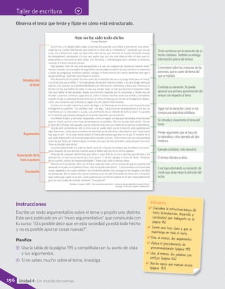Taller de escritura
Aún no ha sido todo dicho
Cristián Warnken
Es viernes, y el sábado debo viajar a Concepción para dar una charla a jóvenes en una univer-
sidad de esa ciudad. Me llaman para pedirme el título de la “conferencia”; respondo que no voy
a dar una conferencia: cada vez desconfío más de los que recorren el mundo dictando charlas
de management, autoayuda o lo que sea, gente que con una sola idea escribe un libro que rá-
pidamente se convierte en best seller, con fórmulas o metodologías para cambiar la empresa,
inventar el futuro, hacerte exitoso.
Hay quienes viven de una sola perogrullada a la que son capaces de sacarle el máximo rendi-
miento, cuentan con una legión de seguidores, arman páginas web en las que se ofrece la respuesta
a todas las preguntas, levantan capillas, instigan el florecimiento de nuevas beaterías new age o
seudocientíficas. ¡Qué fácil sería hacer lo mismo!
Pero despierto de mi sueño. Son las cuatro de la tarde del viernes y no tengo título para mi charla,
y no sé de qué voy a hablar. Y no tengo ganas de dictarle cátedra a nadie, y no sé si tenga nada que
aportar a los jóvenes ya sobrebombardeados de información, promesas y discursos. Entonces lo
decido: no hay que hablar de nada, no hay que vender nada, no hay que teorizar ni proponer nada.
Hay que hablar al descampado, desde una intuición regalada por la casualidad y, desde ese pie
forzado y azaroso, construir, jugar, buscar, como lo hacen muchas veces los poetas y narradores
cuando inician su aventura de escritura con un verso o frase que se les dio en la página en blanco,
como una invitación para caminar a ciegas. Eso me parece más honesto.
Camino por la calle Lastarria, y antes de llegar a la Alameda se me acerca una muchacha para
entregarme un panfleto. “Un panfleto más”, me digo. “Será contra el neoliberalismo o, tal vez, un
manifiesto por la diversidad o, quizás, una promoción de un método de lectura veloz”. Lo guardo
en mi bolsillo, para botarlo después en el primer basurero que encuentre.
En el Metro lo abro, y ¡ahí está!, inesperada, como un regalo, la frase que necesitaba, el pie forzado
para mi charla, escrito como frase de llamada de un panfleto: “Aún no ha sido todo dicho”. No leo
el resto del mensaje, solo aquella, que se sostiene sola, pura, en medio de la retórica contestataria.
Quizás esté contenido en ella lo único que se puede decir como invitación para jugársela por
algo. Nacemos, y todo parece enseñarnos que todo ya ha sido dicho, descubierto, que “nada nuevo
hay bajo el sol”. ¡Si la vida misma sobre la Tierra demuestra que eso no es así! El hombre es lo
que nadie había dicho en la inmensidad silenciosa del cosmos. Chile mismo era una imposibilidad
antes de que Pedro de Valdivia dijera, mirando a los ojos de Inés de Suárez, antes de partir de Lima:
“Aún no ha sido todo dicho”.
La universidad donde voy a dar la charla nació de un grupo de amigos que la soñaron y la inven-
taron después de una derrota, cuando parecía haber sido escrita la última palabra.
Después de cualquier derrota hay que soñar y crear. Esto es lo único que hay que decirles a los
jóvenes hoy: la vida es una aventura y no un guion. Y, tal vez, agregar el verso de Yeats: “Después
de los sueños, vienen las responsabilidades”. Nada más, todo lo demás sobra.
Aterrizo en Concepción, feliz con mi frase caída del cielo, con la certeza de que en nuestra vida
personal, en el país, en el planeta Tierra, “aún no ha sido todo dicho”. Y me prometo a mí mismo dos
cosas: regalarla a los cuatro vientos y no convertirla jamás ni en consigna ni en eslogan ni en libro
de autoayuda. Me lo repito diez veces mientras cruzo la calle Orompello en dirección a Ainavillo,
bajo nubes que viajan en el aire, como poemas por escribirse todavía en el aire impecablemente
azul, en una ciudad de nombre invitante: “Concepción”.
Warnken, Cristián. (2008). “Aún no ha sido todo dicho”, en Aún no ha sido todo dicho (Cartas al lector).
Santiago: El Mercurio Aguilar (Adaptación).
Observa el texto que leíste y fíjate en cómo está estructurado.
Introducción 
 al tema
Argumentos
Enunciación de la 
tesis o postura
Conclusión
Texto comienza con la narración de un
hecho cotidiano. También se entrega
información acerca del emisor.
Continúa su narración. Se puede
apreciar una primera aproximación del
emisor con respecto al tema.
Se introduce claramente el tema del
texto.
Concluye retomando su narración, de
modo que atrae mejor la atención del
lector.
Ejemplo cotidiano, más verosímil.
Comentario sobre las creencias de las
personas, que es parte del tema del
que se hablará.
Sigue con la narración, como si nos
contara una anécdota cotidiana.
Primer argumento que se basa en
la naturaleza y otro ejemplo de tipo
histórico.
El emisor declara su tesis.
Instrucciones
Escribe un texto argumentativo sobre el tema o propón uno distinto.
Este será publicado en un “muro argumentativo” que construirás con
tu curso: “¿Es posible decir que en esta sociedad ya está todo hecho
y no es posible aportar cosas nuevas?”.
Planifica
CC Usa la tabla de la página 195 y complétala con tu punto de vista
y tus argumentos.
CC Si no sabes mucho sobre el tema, investiga.
Indicadores
✔	Considera la estructura básica deltexto (introducción, desarrollo yconclusión) que trabajaste en lapágina 186.
✔	Emite una tesis clara y que semantenga en todo el texto.
✔	Usa, al menos, dos argumentos.
✔	Aplica el procedimiento de
pronominalización (página 195).
✔	Usa, al menos, dos palabras conprefijos (página 166).
✔	Usa los signos que marcan incisos(página 187).
196 Unidad 4 - Un mundo de normas
 
