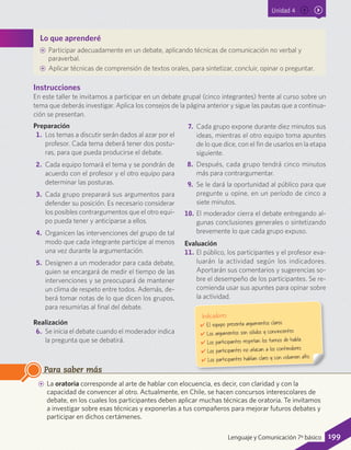 Unidad 4
Lo que aprenderé
AA Participar adecuadamente en un debate, aplicando técnicas de comunicación no verbal y
paraverbal.
AA Aplicar técnicas de comprensión de textos orales, para sintetizar, concluir, opinar o preguntar.
AA La oratoria corresponde al arte de hablar con elocuencia, es decir, con claridad y con la
capacidad de convencer al otro. Actualmente, en Chile, se hacen concursos interescolares de
debate, en los cuales los participantes deben aplicar muchas técnicas de oratoria. Te invitamos
a investigar sobre esas técnicas y exponerlas a tus compañeros para mejorar futuros debates y
participar en dichos certámenes.
Para saber más
Instrucciones
En este taller te invitamos a participar en un debate grupal (cinco integrantes) frente al curso sobre un
tema que deberás investigar. Aplica los consejos de la página anterior y sigue las pautas que a continua-
ción se presentan.
Preparación
1.	 Los temas a discutir serán dados al azar por el
profesor. Cada tema deberá tener dos postu-
ras, para que pueda producirse el debate.
2.	 Cada equipo tomará el tema y se pondrán de
acuerdo con el profesor y el otro equipo para
determinar las posturas.
3.	 Cada grupo preparará sus argumentos para
defender su posición. Es necesario considerar
los posibles contrargumentos que el otro equi-
po pueda tener y anticiparse a ellos.
4.	 Organicen las intervenciones del grupo de tal
modo que cada integrante participe al menos
una vez durante la argumentación.
5.	 Designen a un moderador para cada debate,
quien se encargará de medir el tiempo de las
intervenciones y se preocupará de mantener
un clima de respeto entre todos. Además, de-
berá tomar notas de lo que dicen los grupos,
para resumirlas al final del debate.
Realización
6.	 Se inicia el debate cuando el moderador indica
la pregunta que se debatirá.
7.	 Cada grupo expone durante diez minutos sus
ideas, mientras el otro equipo toma apuntes
de lo que dice, con el fin de usarlos en la etapa
siguiente.
8.	 Después, cada grupo tendrá cinco minutos
más para contrargumentar.
9.	 Se le dará la oportunidad al público para que
pregunte u opine, en un período de cinco a
siete minutos.
10.	El moderador cierra el debate entregando al-
gunas conclusiones generales o sintetizando
brevemente lo que cada grupo expuso.
Evaluación
11.	El público, los participantes y el profesor eva-
luarán la actividad según los indicadores.
Aportarán sus comentarios y sugerencias so-
bre el desempeño de los participantes. Se re-
comienda usar sus apuntes para opinar sobre
la actividad.
Indicadores
✔	El equipo presenta argumentos claros.
✔	Los argumentos son sólidos y convincentes.
✔	Los participantes respetan los turnos de habla.
✔	Los participantes no atacan a los contendores.
✔	Los participantes hablan claro y con volumen alto.
199Lenguaje y Comunicación 7º básico
 