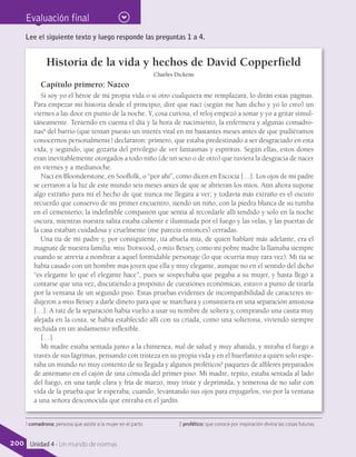 Evaluación final
Historia de la vida y hechos de David Copperfield
Charles Dickens
Capítulo primero: Nazco
Si soy yo el héroe de mi propia vida o si otro cualquiera me remplazará, lo dirán estas páginas.
Para empezar mi historia desde el principio, diré que nací (según me han dicho y yo lo creo) un
viernes a las doce en punto de la noche. Y, cosa curiosa, el reloj empezó a sonar y yo a gritar simul-
táneamente. Teniendo en cuenta el día y la hora de nacimiento, la enfermera y algunas comadro-
nas1
del barrio (que tenían puesto un interés vital en mí bastantes meses antes de que pudiéramos
conocernos personalmente) declararon: primero, que estaba predestinado a ser desgraciado en esta
vida, y segundo, que gozaría del privilegio de ver fantasmas y espíritus. Según ellas, estos dones
eran inevitablemente otorgados a todo niño (de un sexo o de otro) que tuviera la desgracia de nacer
en viernes y a medianoche.
Nací en Bloonderstone, en Sooffolk, o “por ahí”, como dicen en Escocia […]. Los ojos de mi padre
se cerraron a la luz de este mundo seis meses antes de que se abrieran los míos. Aún ahora supone
algo extraño para mí el hecho de que nunca me llegara a ver; y todavía más extraño es el oscuro
recuerdo que conservo de mi primer encuentro, siendo un niño, con la piedra blanca de su tumba
en el cementerio; la indefinible compasión que sentía al recordarle allí tendido y solo en la noche
oscura, mientras nuestra salita estaba caliente e iluminada por el fuego y las velas, y las puertas de
la casa estaban cuidadosa y cruelmente (me parecía entonces) cerradas.
Una tía de mi padre y, por consiguiente, tía abuela mía, de quien hablaré más adelante, era el
magnate de nuestra familia: miss Trotwood, o miss Betsey, como mi pobre madre la llamaba siempre
cuando se atrevía a nombrar a aquel formidable personaje (lo que ocurría muy rara vez). Mi tía se
había casado con un hombre más joven que ella y muy elegante, aunque no en el sentido del dicho
“es elegante lo que el elegante hace”, pues se sospechaba que pegaba a su mujer, y hasta llegó a
contarse que una vez, discutiendo a propósito de cuestiones económicas, estuvo a punto de tirarla
por la ventana de un segundo piso. Estas pruebas evidentes de incompatibilidad de caracteres in-
dujeron a miss Betsey a darle dinero para que se marchara y consintiera en una separación amistosa
[…]. A raíz de la separación había vuelto a usar su nombre de soltera y, comprando una casita muy
alejada en la costa, se había establecido allí con su criada, como una solterona, viviendo siempre
recluida en un aislamiento inflexible.
[…]
Mi madre estaba sentada junto a la chimenea, mal de salud y muy abatida, y miraba el fuego a
través de sus lágrimas, pensando con tristeza en su propia vida y en el huerfanito a quien solo espe-
raba un mundo no muy contento de su llegada y algunos proféticos2
paquetes de alfileres preparados
de antemano en el cajón de una cómoda del primer piso. Mi madre, repito, estaba sentada al lado
del fuego, en una tarde clara y fría de marzo, muy triste y deprimida, y temerosa de no salir con
vida de la prueba que le esperaba, cuando, levantando sus ojos para enjugarlos, vio por la ventana
a una señora desconocida que entraba en el jardín.
Lee el siguiente texto y luego responde las preguntas 1 a 4.
1 comadrona: persona que asiste a la mujer en el parto. 2 profético: que conoce por inspiración divina las cosas futuras.
200 Unidad 4 - Un mundo de normas
 