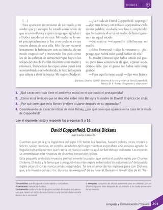 Unidad 4
1.	 ¿Qué características tiene el ambiente social en el que nació el protagonista?
2.	 ¿Cómo es la relación que se describe entre miss Betsey y la madre de David? Explica con citas.
3.	 ¿Por qué crees que miss Betsey prefiere aislarse después de su separación?
4.	 Considerando las características de miss Betsey, ¿por qué crees que aparece en la casa de la viuda
de Copperfield?
3 inquisitivo: que indaga de modo rápido y cuidadoso.
4 sarraceno: natural de Arabia.
5 estamento: cada uno de los grupos sociales formados por perso-
nas que tienen un estilo de vida común o una función determinada
dentro de la sociedad.
6 exequias: conjunto de oficios solemnes que se celebran por un
difunto algunos días después de su entierro o en cada aniversario
de su muerte.
David Copperfield, Charles Dickens
Juan Carlos Calderón
Cuentan que en la gris Inglaterra del siglo XIX todas las familias, fuesen pobres, ricas, tristes o
felices, solían reunirse, en corrillo, alrededor del fuego mientras esperaban, con ansioso agrado, la
llegada del tardío cartero que traería un nuevo cuaderno azul de Boz debajo del brazo. Las esperas
se amenizaban con historias de distintos personajes leídos.
Esta pequeña anécdota muestra perfectamente la pasión que sentía el pueblo inglés por Charles
Dickens. El éxito y la fama que consiguió el escritor inglés entre todos los estamentos5
del pueblo
inglés alcanzó cotas nunca jamás imaginadas. Tal era el amor de los ingleses para con Dickens
que, a la muerte del escritor, durante las exequias6
de su funeral, Benjamin Jowett dijo de él: “Re-
Lee el siguiente texto y responde las preguntas 5 a 18.
[…]
Esta aparición impresionó de tal modo a mi
madre que yo siempre he estado convencido de
que es a miss Betsey a quien tengo que agradecer
el haber nacido un viernes. Mi madre se levan-
tó precipitadamente y fue a esconderse en un
rincón detrás de una silla. Miss Betsey recorrió
lentamente la habitación con su mirada, de un
modo inquisitivo3
y moviendo los ojos como
los de las cabezas de sarracenos4
que hay en los
relojes de Dutch. Por fin encontró a mi madre y
entonces, frunciendo las cejas como quien está
acostumbrada a ser obedecida, le hizo señas para
que saliera a abrir la puerta. Mi madre obedeció.
—¿La viuda de David Copperfield, supongo?
—dijo miss Betsey con énfasis, apoyándose en la
última palabra, sin duda para hacer comprender
que lo suponía al ver a mi madre de luto riguro-
so y en aquel estado.
—Sí, señora —respondió débilmente mi
madre.
—Miss Trotwood —dijo la visitante—. ¿Su-
pongo que habrá oído usted hablar de ella?
Mi madre contestó que había tenido ese gus-
to, pero tuvo conciencia de que, a pesar suyo,
demostraba que el gusto no había sido muy
grande.
—Pues aquí la tiene usted —dijo miss Betsey.
Dickens, Charles. (2003). Historia de la vida y hechos de David Copperfield,
México D. F.: Porrúa (Fragmento y adaptación)
201Lenguaje y Comunicación 7º básico
 