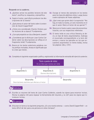 Unidad 4
Responde en tu cuaderno.
5.	¿Quiénes serían los posibles lectores de este
texto? Justifica tu respuesta y ejemplifica.
6.	Según el autor, ¿qué efecto producen las des-
cripciones de la novela?
7.	¿Qué piensa el autor del texto sobre la exten-
sión de David Copperfield?
8.	¿Cómo era considerado Charles Dickens por
los lectores de su época? Fundamenta.
9.	¿Con qué propósito se cita a Benjamin Jowett?
10.	 ¿Consideras que lo dicho por Juan Carlos Cal-
derón sobre las descripciones se refleja en el
fragmento leído? Fundamenta.
11.	 Busca en los textos anteriores palabras con
los prefijos revisados.Anota el significado que
tú crees que tienen.
12.	 Escoge al menos dos ejemplos en los textos
para los tipos de adjetivos vistos.Luego,busca
cuatro ejemplos de frases adjetivas.
13.	 ¿Qué crees que quiere decir la expresión “No
hay, en toda la novela, un solo momento en el
que el autor libere al lector de sus garras”?
14.	 Marca en el texto cuatro casos de pronomina-
lización, con sus respectivos referentes
15.	 El texto leído es una crítica literaria, es de-
cir, un tipo de texto argumentativo. Subraya
el enunciado correspondiente a la tesis del
emisor y marca los párrafos en los que en-
cuentres argumentos (si tienes dudas, revisa
las páginas 186 y 193).
16.	 Completa el siguiente organizador gráfico,registrando la información extraída del ejercicio anterior.
Desarrollo:
Descripciones realistas que afectan al lector
Desarrollo:
Argumento 1: Argumento 3:Argumento 2:
Buenas descripciones
Tesis o punto de vista:
Es un libro que merece ser leído
IndividualD
RE
F
T
17.	 Escribe un resumen del texto de Juan Carlos Calderón, usando los signos para encerrar incisos.
Revisa la página 142 para repasar la herramienta del resumen, y la 187 para los signos que in-
troducen incisos.
En parejas
18.	 Discutan en torno a la siguiente pregunta:¿Es una novela extensa —como David Copperfield— un
texto difícil de leer para una persona en estos tiempos?
203Lenguaje y Comunicación 7º básico
 