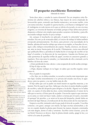 1 florentino: natural de la ciudad
italiana de Florencia.
2 indulgente: tolerante,
inclinado a perdonar los errores.
3 exhortar: incitar a alguien con
palabras, razones y ruegos a
que haga o deje de hacer alguna
cosa.
4 faja: tira de papel que, en vez
de cubierta o sobre, se pone al
libro, periódico o impreso de
cualquier clase que se ha de
enviar de una parte a otra, y
especialmente cuando ha de ir
por el correo.
5 quinqué: lámpara de mesa
alimentada con petróleo y
provista de un tubo de cristal
que resguarda la llama.
Antología
El pequeño escribiente florentino1
Edmundo de Amicis
Tenía doce años y cursaba la cuarta elemental. Era un simpático niño flo-
rentino de cabellos rubios y tez blanca, hijo mayor de cierto empleado de
ferrocarriles quien, teniendo una familia numerosa y un escaso sueldo, vivía
con suma estrechez. Su padre lo quería mucho, y era bueno e indulgente2
con
él; indulgente en todo menos en lo que se refería a la escuela: en esto era muy
exigente y se revestía de bastante severidad, porque el hijo debía estar pronto
dispuesto a obtener otro empleo para ayudar a sostener a la familia; y para ello
necesitaba trabajar mucho en poco tiempo.
Así, aunque el muchacho era aplicado, el padre lo exhortaba3
siempre a
estudiar. Era este ya de avanzada edad y el exceso de trabajo lo había también
envejecido prematuramente. En efecto, para proveer a las necesidades de la
familia, además del mucho trabajo que tenía en su empleo, se buscaba a la vez,
aquí y allá, trabajos extraordinarios de copista. Pasaba, entonces, sin descan-
sar, ante su mesa, buena parte de la noche. Últimamente, cierta casa editorial
que publicaba libros y periódicos le había hecho el encargo de escribir en las
fajas4
el nombre y la dirección de los suscriptores. Ganaba tres florines por
cada quinientas de aquellas tirillas de papel, escritas en caracteres grandes y
regulares. Pero esta tarea lo cansaba, y se lamentaba de ello a menudo con la
familia a la hora de comer.
—Estoy perdiendo la vista –decía—; esta ocupación de noche acaba conmigo.
El hijo le dijo un día:
—Papá, déjame trabajar en tu lugar; tú sabes que escribo regular, tanto
como tú.
Pero el padre le respondió:
—No, hijo, no; tú debes estudiar; tu escuela es mucho más importante que
mis fajas: tendría remordimiento si te privara del estudio una hora; lo agra-
dezco; pero no quiero, y no me hables más de ello.
El hijo sabía que con su padre era inútil insistir en aquellas materias, y no
insistió. Pero he aquí lo que hizo. Sabía que a las doce en punto dejaba su padre
de escribir y salía del despacho para dirigirse a la alcoba. Alguna vez lo había
oído: en cuanto el reloj daba las doce, sentía inmediatamente el rumor de la
silla que se movía y el lento paso de su padre. Una noche esperó a que estuviese
ya en cama; se vistió sin hacer ruido, anduvo a tientas por el cuarto, encendió
el quinqué5
de petróleo, y se sentó en la mesa del despacho, donde había un
montón de fajas blancas y la indicación de las direcciones de los suscriptores.
Empezó a escribir, imitando todo lo que pudo la letra de su padre. Y escribía
contento, con gusto, aunque con miedo; las fajas escritas aumentaban, y de
vez en cuando dejaba la pluma para frotarse las manos; después continuaba
con más alegría, atento el oído y sonriente. Escribió ciento sesenta: ¡cerca de
un florín! Entonces se detuvo: dejó la pluma donde estaba, apagó la luz y se
volvió a la cama de puntillas.
204 Unidad 4 - Un mundo de normas
 