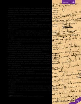 Unidad 4
Aquel día, a las doce, el padre se sentó a la mesa de buen humor. No había
advertido nada. Hacía aquel trabajo mecánicamente, contando las horas y
pensando en otra cosa. No sacaba la cuenta de las fajas escritas hasta el día
siguiente. Sentado a la mesa con buen humor, y poniendo la mano en el hom-
bro del hijo:
—¡Eh, Julio —le dijo—, mira qué buen trabajador es tu padre! En dos horas
he trabajado anoche un tercio más de lo que acostumbro. La mano aún está
ágil, y los ojos cumplen todavía con su deber.
Julio, contento, mudo, decía para sí: “¡Pobre padre! Además de la ganancia,
le he proporcionado también esta satisfacción: la de creerse rejuvenecido.
¡Ánimo, pues!”.
Alentado con el éxito, la noche siguiente, en cuanto dieron las doce, se le-
vantó otra vez y se puso a trabajar. Y lo mismo siguió haciendo varias noches.
Su padre seguía también sin advertir nada. Solo una vez, cenando, observó
de pronto:
—¡Es raro: cuánto petróleo se gasta en esta casa de algún tiempo a esta parte!
Julio se estremeció; pero la conversación no pasó de allí, y el trabajo noc-
turno siguió adelante.
Lo que ocurrió fue que, interrumpiendo así su sueño todas las noches, Julio
no descansaba bastante; por la mañana se levantaba rendido aún, y por la noche
al estudiar, le costaba trabajo tener los ojos abiertos. Una noche, por primera
vez en su vida, se quedó dormido sobre los apuntes.
—¡Vamos, vamos! —le gritó su padre dando una palmada—. ¡Al trabajo!
Se asustó y volvió a ponerse a estudiar. Pero la noche y los días siguientes
continuaba igual, y aún peor: daba cabezadas sobre los libros, se despertaba
más tarde de lo acostumbrado; estudiaba las lecciones con desgano6
, y pare-
cía que le disgustaba el estudio. Su padre empezó a observarlo, después se
preocupó de ello y, al fin, tuvo que reprenderlo. Nunca lo había tenido que
hacer por esta causa.
—Julio —le dijo una mañana—; tú te descuidas mucho; ya no eres el de
otras veces. No quiero esto. Todas las esperanzas de la familia se cifraban7
en
ti. Estoy muy descontento. ¿Comprendes?
A este único regaño, el verdaderamente severo que había recibido, el mu-
chacho se turbó.
—Sí, cierto —murmuró entre dientes—; así no se puede continuar; es me-
nester que el engaño concluya.
Pero por la noche de aquel mismo día, durante la comida, su padre exclamó
con alegría:
—¡Este mes he ganado en las fajas treinta y dos florines más que el mes pasado!
Y diciendo esto, sacó a la mesa un puñado de dulces que había comprado,
para celebrar con sus hijos la ganancia extraordinaria que todos acogieron
con júbilo.
6 desgano: falta de entusiasmo.
7 cifrar: valorar en términos de cantidad, en especial pérdidas y ganancias.
Lenguaje y Comunicación 7º básico 205
 