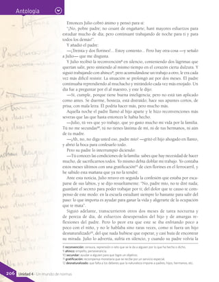 Antología
Entonces Julio cobró ánimo y pensó para sí:
“¡No, pobre padre; no cesaré de engañarte; haré mayores esfuerzos para
estudiar mucho de día; pero continuaré trabajando de noche para ti y para
todos los demás!”.
Y añadió el padre:
—¡Treinta y dos florines!... Estoy contento... Pero hay otra cosa —y señaló
a Julio— que me disgusta.
Y Julio recibió la reconvención8
en silencio, conteniendo dos lágrimas que
querían salir, pero sintiendo al mismo tiempo en el corazón cierta dulzura. Y
siguió trabajando con ahínco9
; pero acumulándose un trabajo a otro, le era cada
vez más difícil resistir. La situación se prolongó así por dos meses. El padre
continuaba reprendiendo al muchacho y mirándolo cada vez más enojado. Un
día fue a preguntar por él al maestro, y este le dijo:
—Sí, cumple, porque tiene buena inteligencia; pero no está tan aplicado
como antes. Se duerme, bosteza, está distraído; hace sus apuntes cortos, de
prisa, con mala letra. Él podría hacer más, pero mucho más.
Aquella noche el padre llamó al hijo aparte y le hizo reconvenciones más
severas que las que hasta entonces le había hecho.
—Julio, tú ves que yo trabajo, que yo gasto mucho mi vida por la familia.
Tú no me secundas10
, tú no tienes lástima de mí, ni de tus hermanos, ni aún
de tu madre.
—¡Ah, no, no diga usted eso, padre mío! —gritó el hijo ahogado en llanto,
y abrió la boca para confesarlo todo.
Pero su padre lo interrumpió diciendo:
—Tú conoces las condiciones de la familia: sabes que hay necesidad de hacer
mucho, de sacrificarnos todos. Yo mismo debía doblar mi trabajo. Yo contaba
estos meses últimos con una gratificación11
de cien florines en el ferrocarril, y
he sabido esta mañana que ya no la tendré.
Ante esta noticia, Julio retuvo en seguida la confesión que estaba por esca-
parse de sus labios, y se dijo resueltamente: “No, padre mío, no te diré nada;
guardaré el secreto para poder trabajar por ti; del dolor que te causo te com-
penso de este modo: en la escuela estudiaré siempre lo bastante para salir del
paso: lo que importa es ayudar para ganar la vida y aligerarte de la ocupación
que te mata”.
Siguió adelante, transcurrieron otros dos meses de tarea nocturna y
de pereza de día, de esfuerzos desesperados del hijo y de amargas re-
flexiones del padre. Pero lo peor era que este se iba enfriando poco a
poco con el niño, y no le hablaba sino raras veces, como si fuera un hijo
desnaturalizado12
, del que nada hubiese que esperar, y casi huía de encontrar
su mirada. Julio lo advertía, sufría en silencio, y cuando su padre volvía la
8 reconvención: censura, reprensión o reto que se le da a alguien por lo que ha hecho o dicho.
9 ahínco: empeño, perseverancia.
10 secundar: ayudar a alguien para que logre un objetivo.
11 gratificación: recompensa monetaria que se recibe por un servicio especial.
12 desnaturalizado: que falta a los deberes que la naturaleza impone a padres, hijos, hermanos, etc.
206 Unidad 4 - Un mundo de normas
 