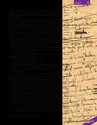 Unidad 4
espalda, le mandaba un beso furtivamente, volviendo la cara con sentimiento
de ternura compasiva y triste; mientras tanto el dolor y la fatiga lo demacra-
ban13
y le hacían perder el color, obligándolo a descuidarse cada vez más en
sus estudios.
Comprendía perfectamente que todo concluiría en un momento, la noche
que dijera: “Hoy no me levanto”; pero al dar las doce, en el instante en que
debía confirmar enérgicamente su propósito, sentía remordimiento; le parecía
que, quedándose en la cama, faltaba a su deber, que robaba un florín a su padre
y a su familia; y se levantaba pensando que cualquier noche que su padre se
despertara y lo sorprendiera, o que por casualidad se enterara contando las fajas
dos veces, entonces terminaría naturalmente todo, sin un acto de su voluntad,
para lo cual no se sentía con ánimos. Y así continuó la misma situación.
Pero una tarde, durante la comida, el padre pronunció una palabra que fue
decisiva para él. Su madre lo miró, y pareciéndole que estaba más echado a
perder y más pálido que de costumbre, le dijo:
—Julio, tú estás enfermo. —Y después, volviéndose con ansiedad al padre—:
Julio está enfermo, ¡mira qué pálido está!... ¡Julio mío! ¿Qué tienes?
El padre lo miró de reojo y dijo:
—La mala conciencia hace que tenga mala salud. No estaba así cuando era
estudiante aplicado e hijo cariñoso.
—¡Pero está enfermo! —exclamó la mamá.
—¡Ya no me importa! —respondió el padre.
Aquella palabra le hizo el efecto de una puñalada en el corazón al pobre
muchacho. ¡Ah! Ya no le importaba su salud a su padre, que en otro tiempo
temblaba de oírlo toser solamente. Ya no lo quería, pues; había muerto en el
corazón de su padre.
“¡Ah, no, padre mío! —dijo entre sí con el corazón angustiado—; ahora
acabo esto de veras; no puedo vivir sin tu cariño, lo quiero todo; todo te lo
diré, no te engañaré más y estudiaré como antes, suceda lo que suceda, para
que tú vuelvas a quererme, padre mío. ¡Oh, estoy decidido en mi resolución!”.
Aquella noche se levantó todavía, más bien por fuerza de la costumbre que
por otra causa; y cuando se levantó quiso volver a ver por algunos minutos,
en el silencio de la noche, por última vez, aquel cuarto donde había trabajado
tanto secretamente, con el corazón lleno de satisfacción y de ternura.
Sin embargo, cuando se volvió a encontrar en la mesa, con la luz encendida,
y vio aquellas fajas blancas sobre las cuales no iba ya a escribir más, aquellos
nombres de ciudades y de personas que se sabía de memoria, le entró una gran
tristeza e involuntariamente cogió la pluma para reanudar el trabajo acostum-
brado. Pero al extender la mano, tocó un libro y este se cayó. Se quedó helado.
Si su padre se despertaba... Cierto que no lo habría sorprendido cometiendo
ninguna mala acción y que él mismo había decidido contárselo todo; sin embar-
go... el oír acercarse aquellos pasos en la oscuridad, el ser sorprendido a aquella
13 demacrar: adelgazar por causa física o psicológica.
Lenguaje y Comunicación 7º básico 207
 