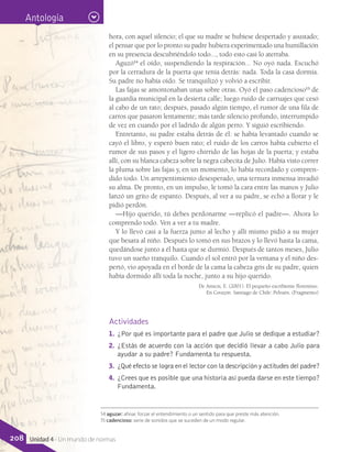 Antología
hora, con aquel silencio; el que su madre se hubiese despertado y asustado;
el pensar que por lo pronto su padre hubiera experimentado una humillación
en su presencia descubriéndolo todo..., todo esto casi lo aterraba.
Aguzó14
el oído, suspendiendo la respiración... No oyó nada. Escuchó
por la cerradura de la puerta que tenía detrás: nada. Toda la casa dormía.
Su padre no había oído. Se tranquilizó y volvió a escribir.
Las fajas se amontonaban unas sobre otras. Oyó el paso cadencioso15
de
la guardia municipal en la desierta calle; luego ruido de carruajes que cesó
al cabo de un rato; después, pasado algún tiempo, el rumor de una fila de
carros que pasaron lentamente; más tarde silencio profundo, interrumpido
de vez en cuando por el ladrido de algún perro. Y siguió escribiendo.
Entretanto, su padre estaba detrás de él: se había levantado cuando se
cayó el libro, y esperó buen rato; el ruido de los carros había cubierto el
rumor de sus pasos y el ligero chirrido de las hojas de la puerta; y estaba
allí, con su blanca cabeza sobre la negra cabecita de Julio. Había visto correr
la pluma sobre las fajas y, en un momento, lo había recordado y compren-
dido todo. Un arrepentimiento desesperado, una ternura inmensa invadió
su alma. De pronto, en un impulso, le tomó la cara entre las manos y Julio
lanzó un grito de espanto. Después, al ver a su padre, se echó a llorar y le
pidió perdón.
—Hijo querido, tú debes perdonarme —replicó el padre—. Ahora lo
comprendo todo. Ven a ver a tu madre.
Y lo llevó casi a la fuerza junto al lecho y allí mismo pidió a su mujer
que besara al niño. Después lo tomó en sus brazos y lo llevó hasta la cama,
quedándose junto a él hasta que se durmió. Después de tantos meses, Julio
tuvo un sueño tranquilo. Cuando el sol entró por la ventana y el niño des-
pertó, vio apoyada en el borde de la cama la cabeza gris de su padre, quien
había dormido allí toda la noche, junto a su hijo querido.
De Amicis, E. (2001). El pequeño escribiente florentino.
En Corazón. Santiago de Chile: Pehuén. (Fragmento)
Actividades
1.	 ¿Por qué es importante para el padre que Julio se dedique a estudiar?
2.	 ¿Estás de acuerdo con la acción que decidió llevar a cabo Julio para
ayudar a su padre? Fundamenta tu respuesta.
3.	 ¿Qué efecto se logra en el lector con la descripción y actitudes del padre?
4.	 ¿Crees que es posible que una historia así pueda darse en este tiempo?
Fundamenta.
14 aguzar: afinar, forzar el entendimiento o un sentido para que preste más atención.
15 cadencioso: serie de sonidos que se suceden de un modo regular.
208 Unidad 4 - Un mundo de normas
 