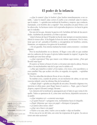 El poder de la infancia
León Tolstoi
—¡Que lo maten! ¡Que lo fusilen! ¡Que fusilen inmediatamente a ese ca-
nalla...! ¡Que lo maten! ¡Que corten el cuello a ese criminal! ¡Que lo maten,
que lo maten...! —gritaba una multitud de hombres y mujeres, que conducía,
maniatado, a un hombre alto y erguido1
. Este avanzaba con paso firme y con
la cabeza alta. Su hermoso rostro viril expresaba desprecio e ira hacia la gente
que lo rodeaba.
Era uno de los que, durante la guerra civil, luchaban del lado de las autori-
dades. Acababan de prenderlo y lo iban a ejecutar.
“¡Qué le hemos de hacer! El poder no ha de estar siempre en nuestras manos.
Ahora lo tienen ellos. Si ha llegado la hora de morir, moriremos. Por lo visto,
tiene que ser así”, pensaba el hombre; y, encogiéndose de hombros, sonreía,
fríamente, en respuesta a los gritos de la multitud.
—Es un guardia. Esta misma mañana ha tirado contra nosotros —exclamó
alguien.
Pero la muchedumbre no se detenía. Al llegar a una calle en que estaban
aún los cadáveres de los que el ejército había matado la víspera2
, la gente fue
invadida por una furia salvaje.
—¿Qué esperamos? Hay que matar a ese infame aquí mismo. ¿Para qué
llevarlo más lejos?
El cautivo se limitó a fruncir el ceño y a levantar aún más la cabeza. Parecía
odiar a la muchedumbre más de lo que esta lo odiaba a él.
—¡Hay que matarlos a todos! ¡A los espías, a los reyes, a los sacerdotes y a
esos canallas! Hay que acabar con ellos, en seguida, en seguida... —gritaban
las mujeres.
Pero los cabecillas decidieron llevar al reo a la plaza.
Ya estaban cerca, cuando de pronto, en un momento de calma, se oyó una
vocecita infantil, entre las últimas filas de la multitud.
—¡Papá! ¡Papá! —gritaba un chiquillo de seis años, llorando a lágrima viva,
mientras se abría paso, para llegar hasta el cautivo—. Papá, ¿qué te hacen?
¡Espera, espera! Llévame contigo, llévame...
Los clamores de la multitud se apaciguaron por el lado en que venía el chi-
quillo. Todos se apartaron de él, como ante una fuerza, dejándolo acercarse a
su padre.
—¡Qué simpático es! —comentó una mujer.
—¿A quién buscas? —preguntó otra, inclinándose hacia el chiquillo.
—¡Papá! ¡Déjenme que vaya con papá! —lloriqueó el pequeño.
—¿Cuántos años tienes, niño?
—¿Qué van a hacer con papá?
—Vuelve a tu casa, niño, vuelve con tu madre —dijo un hombre.
El reo oía ya la voz del niño, así como las respuestas de la gente. Su cara se
tornó aún más taciturna3
.
1 erguido: derecho, recto.
2 víspera: día anterior.
3 taciturno: triste, melancólico,
apesadumbrado.
4 despiadado: inhumano, cruel,
sin piedad.
5 aborrecer: tener o sentir odio
hacia algo o alguien.
Antología
210 Unidad 4 - Un mundo de normas
 