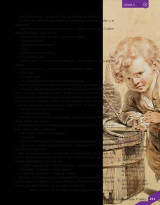 —¡No tiene madre! —exclamó, al oír las palabras del hombre.
El niño se fue abriendo paso hasta que logró llegar junto a su padre; y se
abrazó a él.
La gente seguía gritando lo mismo que antes: “¡Que lo maten! ¡Que lo ahor-
quen! ¡Que fusilen a ese canalla!”.
—¿Por qué has salido de casa? —preguntó el padre.
—¿Dónde te llevan?
—¿Sabes lo que vas a hacer?
—¿Qué?
—¿Sabes quién es Catalina?
—¿La vecina? ¡Claro!
—Bueno, pues..., ve a su casa y quédate ahí... hasta que yo... hasta que yo
vuelva.
—¡No; no iré sin ti! —exclamó el niño, echándose a llorar.
—¿Por qué?
—Te van a matar.
—No. ¡Nada de eso! No me van a hacer nada malo.
Despidiéndose del niño, el reo se acercó al hombre que dirigía a la multitud.
—Escuche; máteme como quiera y donde le plazca; pero no lo haga delante
de él —exclamó, indicando al niño—. Desáteme por un momento y cójame del
brazo para que pueda decirle que estamos paseando, que es usted mi amigo.
Así se marchará. Después..., después podrá matarme como se le antoje.
El cabecilla accedió. Entonces, el reo cogió al niño en brazos y le dijo:
—Sé bueno y ve a casa de Catalina.
—¿Y qué vas a hacer tú?
—Ya ves, estoy paseando con este amigo; vamos a dar una vuelta; luego iré
a casa. Anda, vete, sé bueno.
El chiquillo se quedó mirando fijamente a su padre, inclinó la cabeza a un
lado, luego al otro, y reflexionó.
—Vete; ahora mismo iré yo también.
—¿De veras?
El pequeño obedeció. Una mujer lo sacó fuera de la multitud.
—Ahora estoy dispuesto; puede matarme —exclamó el reo, en cuanto el
niño hubo desaparecido.
Pero, en aquel momento, sucedió algo incomprensible e inesperado. Un
mismo sentimiento invadió a todos los que momentos antes se mostraron
crueles, despiadados y llenos de odio.
—¿Saben lo que les digo? Deberían soltarlo —propuso una mujer.
—Es verdad. Es verdad —asintió alguien.
—¡Suéltenlo! ¡Suéltenlo! —rugió la multitud.
Entonces, el hombre orgulloso y despiadado4
que aborreciera5
a la muche-
dumbre hacía un instante, se echó a llorar; y, cubriéndose el rostro con las
manos, pasó entre la gente, sin que nadie lo detuviera.
Tolstoi, L. (2003). El poder de la infancia. En Obras completas. Tomo IV. Madrid: Aguilar.
Actividades
1.	 ¿Qué es lo que hace
cambiar de actitud
al acusado?
2.	 ¿Qué cambios se
produjeron en la
multitud después
del incidente con
el niño?
3.	 ¿Por qué crees que
la multitud cambió?
Argumenta.
Unidad 4
Lenguaje y Comunicación 7º básico 211
 