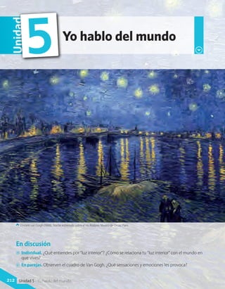 En discusión
A	 Individual. ¿Qué entiendes por “luz interior”? ¿Cómo se relaciona tu “luz interior” con el mundo en
que vives?
A	 En parejas. Observen el cuadro de Van Gogh. ¿Qué sensaciones y emociones les provoca?
Vincent van Gogh (1888). Noche estrellada sobre el río Ródano. Museo de Orsay, París.
Yo hablo del mundo
Unidad
5
212 Unidad 5 - Yo hablo del mundo
 