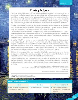El arte y la época
Este es un tema delicado, pues existen artistas que logran complacer los gustos de la época
y otros que no. Es interesante apreciar que artistas que sufrieron incomprensión y poca
atención en su época fueron, un tiempo después de su muerte, considerados como genios.
Es un caso muy sobresaliente el de Vincent van Gogh, quien pedía una suma minúscula
por sus cuadros durante su vida debido a que nadie deseaba comprarlos, y sin embargo
hoy valen millones y pueden considerarse entre los más caros de los pintores modernos.
Quizá el caso de Van Gogh sea un ejemplo extremo, pero podemos apreciar la diferencia
entre artistas que desean complacer los gustos de una época y los que prefieren dar a co-
nocer sus expresiones interiores como parte culminante1
de su obra.
Una anécdota acerca de esto nos hace pensar en un pintor acusado de demencia por sus
contemporáneos, pero considerado como uno de los genios más grandes que han existido
en la historia de la pintura por los estudiosos en la actualidad; hablamos de Domenico
Theotocopoulos, conocido como el Greco.
El escritor Julio Clovio cuenta en una de sus cartas: “Fui ayer a buscar al Greco para dar
un paseo por la ciudad. El tiempo era muy hermoso, con un delicioso sol de primavera que
alegraba a todo el mundo. La ciudad parecía estar en fiesta; al entrar en el estudio del Greco
me quedé asombrado al ver en las ventanas corridos los visillos tan completamente que
apenas podía distinguir los objetos. El Greco estaba sentado en una silla y no trabajaba ni
dormía. No quiso salir conmigo porque la luz del día turbaba2
su luz interior”.
Existen, sin embargo, artistas que pese a las dificultades que encontraron en su tiempo
consiguieron satisfacer los gustos de su época de una forma sorprendente, logrando ser
recordados por sus obras hasta la actualidad de la misma manera.
Posiblemente, el dedicarse a desarrollar la obra artística sin perder la propia “luz interior”
y ajustándose a los gustos de la época es una tarea difícil, pero dependerá de los elemen-
tos que influencien el alma del artista y de la relación que establezca con la sociedad de
su época.
Cerpa, D. (2001). El arte y la época. En El proceso de la creación artística.
Recuperado el 15 de junio de 2013, de http://bahai-library.com/alba_proceso_creacion_artistica
(Fragmento)
Recuerda que los contenidos de los sitios web pueden cambiar.
1 culminante: superior, sobresaliente, principal.
2 turbar: alterar o interrumpir un estado o situación.
Unidad 5
En esta unidad aprenderé a:
Lectura Escritura Comunicación oral
•	 Leer, interpretar y reflexionar
sobre textos poéticos.
•	 Escribir una carta al director. •	 Participar en una mesa
redonda para expresar una
opinión.
213Lenguaje y Comunicación 7º básico
 