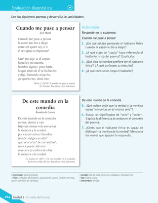 Evaluación diagnóstica
Lee los siguientes poemas y desarrolla las actividades:
Cuando me puse a pensar
José Martí
Cuando me puse a pensar
la razón me dio a elegir
entre ser quien soy, o ir
el ser ajeno a emprestar1
.
Mas2
me dije: si el copiar
fuera ley, no nacería
hombre alguno, pues haría
lo que antes de él se ha hecho:
y dije, llamando al pecho,
¡sé quién eres, alma mía!
Martí, J. (2011). Cuando me puse a pensar.
En Poemas. Barcelona: Red Ediciones.
De este mundo en la
comedia
Rosalía de Castro
De este mundo en la comedia
eterna, vienen y van
bajo un mismo velo envueltas
la mentira y la verdad;
por eso al verlas el hombre
tras del mágico cendal3
que vela la faz4
de entrambas5
,
nunca puede adivinar
con certeza cuál es de ellas
la mentira o la verdad.
De Castro, R. (2011). De este mundo en la comedia.
En En las orillas del Sar. Barcelona: Red Ediciones.
1 emprestar: pedir prestado.
2 mas: conector adversativo, equivalente a pero. Distinto de más,
que es adverbio de cantidad.
3 cendal: tela de seda o lino muy delgada y transparente.
4 faz: rostro o cara.
5 entrambas: ambas.
Actividades
Responde en tu cuaderno:
Cuando me puse a pensar
1.	 ¿En qué estaba pensando el hablante lírico
cuando la razón le dio a elegir?
2.	 ¿A qué clase de “copia” hace referencia el
hablante lírico del poema? Explícala.
3.	 ¿Qué tipo de hombre prefiere ser el hablante
lírico? ¿A qué atribuyes su elección?
4.	 ¿A qué conclusión llega el hablante?
De este mundo en la comedia
5.	 ¿Qué quiere decir que la verdad y la mentira
vayan “envueltas en el mismo velo”?
6.	 Busca los significados de “velo” y “velar”.
Explica la diferencia de ambos en el contexto
del poema.
7.	 ¿Crees que el hablante lírico es capaz de
distinguir la mentira de la verdad? Menciona
los versos que apoyan tu respuesta.
214 Unidad 5 - Yo hablo del mundo
 