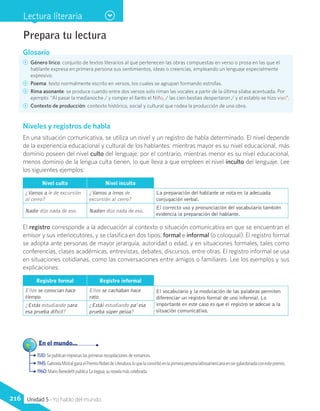 Glosario
CC Género lírico: conjunto de textos literarios al que pertenecen las obras compuestas en verso o prosa en las que el
hablante expresa en primera persona sus sentimientos, ideas o creencias, empleando un lenguaje especialmente
expresivo.
CC Poema: texto normalmente escrito en versos, los cuales se agrupan formando estrofas.
CC Rima asonante: se produce cuando entre dos versos solo riman las vocales a partir de la última sílaba acentuada. Por
ejemplo: “Al pasar la medianoche / y romper el llanto el Niño, / las cien bestias despertaron / y el establo se hizo vivo”.
CC Contexto de producción: contexto histórico, social y cultural que rodea la producción de una obra.
Niveles y registros de habla
En una situación comunicativa, se utiliza un nivel y un registro de habla determinado. El nivel depende
de la experiencia educacional y cultural de los hablantes: mientras mayor es su nivel educacional, más
dominio poseen del nivel culto del lenguaje; por el contrario, mientras menor es su nivel educacional,
menos dominio de la lengua culta tienen, lo que lleva a que empleen el nivel inculto del lenguaje. Lee
los siguientes ejemplos:
Nivel culto Nivel inculto
¿Vamos a ir de excursión
al cerro?
¿Vamos a irnos de
excursión al cerro?
La preparación del hablante se nota en la adecuada
conjugación verbal.
Nadie dijo nada de eso. Nadien dijo nada de eso.
El correcto uso y pronunciación del vocabulario también
evidencia la preparación del hablante.
El registro corresponde a la adecuación al contexto o situación comunicativa en que se encuentran el
emisor y sus interlocutores, y se clasifica en dos tipos: formal e informal (o coloquial). El registro formal
se adopta ante personas de mayor jerarquía, autoridad o edad, y en situaciones formales, tales como
conferencias, clases académicas, entrevistas, debates, discursos, entre otras. El registro informal se usa
en situaciones cotidianas, como las conversaciones entre amigos o familiares. Lee los ejemplos y sus
explicaciones:
Registro formal Registro informal
Ellos se conocían hace
tiempo.
Ellos se cachaban hace
rato.
El vocabulario y la modulación de las palabras permiten
diferenciar un registro formal de uno informal. Lo
importante en este caso es que el registro se adecue a la
situación comunicativa.
¿Estás estudiando para
esa prueba difícil?
¿Estái estudiando pa’ esa
prueba súper pelúa?
Prepara tu lectura
1510: Se publican impresas las primeras recopilaciones de romances.
1945:GabrielaMistralganaelPremioNobeldeLiteratura,loquelaconvirtióenlaprimerapersonalatinoamericanaensergalardonadaconestepremio.
1960: Mario Benedetti publica La tregua, su novela más celebrada.
	 En el mundo...
Lectura literaria
216 Unidad 5 - Yo hablo del mundo
 
