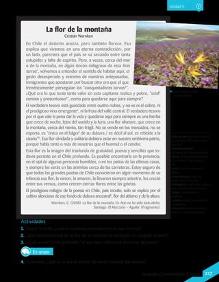 Actividades
1.	 Según lo leído, ¿cuál es la eterna contradicción en que vivimos?
2.	 ¿Qué características de la flor de la montaña se atribuyen al carácter chileno?
3.	 ¿Cuál es ese “Chile profundo” al que hace referencia el emisor del texto?
En grupo
4.	 Comenten: ¿Qué es lo que el emisor del texto entiende por poesía?
Javier Rubilar (2002).
Desierto florido.
La flor de la montaña
Cristián Warnken
En Chile el desierto avanza, pero también florece. Eso
explica que vivamos en una eterna contradicción: por
un lado, pareciera que el país se va secando entre tanta
estupidez y falta de espíritu. Pero, a veces, cerca del mar
o de la montaña, en algún rincón milagroso de esta finis
terrae1
, volvemos a entender el sentido de habitar aquí, el
gesto desesperado y extremo de nuestros antepasados,
inmigrantes que apostaron por buscar otro oro que el que
frenéticamente2
perseguían los “conquistadores torvos3
”.
¿Qué era lo que tenía tanto valor en esta capitanía rústica y pobre, “erial4
remoto y presuntuoso5
”, como para quedarse aquí para siempre?
El verdadero tesoro está guardado entre cuatro nubes, y no es ni el cobre, ni
el prodigioso vino emergente6
, ni la fruta del valle central. El verdadero tesoro
por el que vale la pena dar la vida y quedarse aquí para siempre es una hierba
que crece de noche, lejos del sonido y la furia, una flor silvestre, que crece en
la montaña, cerca del viento, tan frágil. No se vende en los mercados, no se
exporta, es “única en el fulgor7
de su dulzura / es dócil al sol, es rebelde a la
cizaña”8
. Esa flor olvidada y solitaria debiera estar en nuestro emblema patrio,
porque habla tanto o más de nosotros que el huemul o el cóndor.
Esta flor es la imagen del trasfondo de gratuidad, poesía y sencillez que to-
davía persiste en el Chile profundo. Es posible encontrarla en la provincia,
en el ojal de algunas personas humildes, o en los patios de las últimas casas,
y siempre las verás en las animitas cerca de las carreteras. Estoy seguro de
que todos los grandes poetas de Chile conocieron en algún momento de su
infancia esa flor, la vieron, la amaron, la llevaron siempre adentro, les creció
entre sus versos, como crecen ciertas flores entre las grietas.
El prodigioso milagro de la poesía en Chile, país inculto, solo se explica por el
cultivo silencioso de ese fondo de dulzura ancestral9
, flor del abismo y de la altura.
Warnken, C. (2008). La flor de la montaña. En Aún no ha sido todo dicho.
Santiago: El Mercurio – Aguilar. (Fragmento).
1 finis terrae: expresión latina
que significa “fin del mundo
conocido”.
2 frenéticamente:
furiosamente, rabiosamente.
3 torvo: dicho especialmente
de la mirada. Fiero, espan-
toso.
4 erial: tierra o campo sin
cultivar.
5 presuntuoso: lleno de
orgullo, que presume.
6 emergente: que nace, sale o
tiene principio en otra cosa.
7 fulgor: resplandor y
brillantez.
8 cizaña: planta cuya harina
es venenosa.
9 ancestral: perteneciente o
relativo a los antepasados.
Wikimedia Commons
Unidad 5
217Lenguaje y Comunicación 7°básico
 