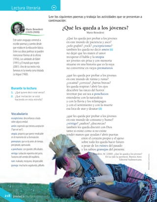 Durante la lectura
1.	 ¿Qué quiere decir este verso?
2.	 ¿Qué invitación se está
haciendo en esta estrofa?
Vocabulario
escepticismo: desconfianza o duda
sobre alguna verdad.
amén: expresión que denota aceptación
(“que así sea”).
utopía: proyecto que parece irrealizable
en el momento de su formulación.
prematuro: que se da antes de tiempo,
precipitado, apresurado.
a ponchazos: con grandes dificultades.
vértigo: turbación repentina del juicio.
Trastorno del sentido del equilibrio.
ruin: malvado, mezquino, despreciable.
granuja: muchacho vagabundo, pilluelo.
Este autor uruguayo comenzó a
escribir poemas y cuentos desde
que estaba en la educación básica.
Entre sus obras poéticas se pueden
mencionar Poemasdelaoficina
(1956), LassoledadesdeBabel
(1991) y Elmundoquerespiro
(2001). Uno de sus textos más
famosos es la novela corta titulada
Latregua (1960).
Mario Benedetti
(1920-2009)
WikimediaCommons
Lee los siguientes poemas y trabaja las actividades que se presentan a
continuación:
¿Qué les queda a los jóvenes?
Mario Benedetti
¿Qué les queda por probar a los jóvenes
en este mundo de paciencia y asco?
¿solo grafitti? ¿rock? ¿escepticismo?
también les queda no decir amén (1)
no dejar que les maten el amor
recuperar el habla y la utopía
ser jóvenes sin prisa y con memoria
situarse en una historia que es la suya
no convertirse en viejos prematuros
¿qué les queda por probar a los jóvenes
en este mundo de rutina y ruina?
¿cocaína? ¿cerveza? ¿barras bravas?
les queda respirar / abrir los ojos
descubrir las raíces del horror
inventar paz así sea a ponchazos
entenderse con la naturaleza
y con la lluvia y los relámpagos
y con el sentimiento y con la muerte
esa loca de atar y desatar (2)
¿qué les queda por probar a los jóvenes
en este mundo de consumo y humo?
¿vértigo? ¿asaltos? ¿discotecas?
también les queda discutir con Dios
tanto si existe como si no existe
tender manos que ayudan / abrir puertas
entre el corazón propio y el ajeno
sobre todo les queda hacer futuro
a pesar de los ruines del pasado
y los sabios granujas del presente.
Benedetti, M. (2000). ¿Qué les queda a los jóvenes?
En La vida ese paréntesis. Buenos Aires:
Editorial Sudamericana.
Lectura literaria
218 Unidad 5 - Yo hablo del mundo
 