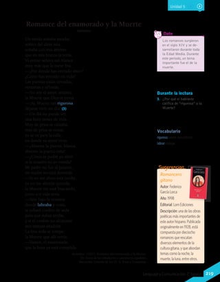 Durante la lectura
3.	 ¿Por qué el hablante
califica de “rigurosa” a la
Muerte?
Vocabulario
riguroso: severo, duro, estricto.
labrar: trabajar.
Los romances surgieron
en el siglo XIV y se de-
sarrollaron durante toda
la Edad Media. Durante
este periodo, un tema
importante fue el de la
muerte.
	 Dato
Romance del enamorado y la Muerte
Anónimo
Un sueño soñaba anoche,
soñito del alma mía,
soñaba con mis amores
que en mis brazos la tenía.
Vi entrar señora tan blanca
muy más que la nieve fría.
—¿Por dónde has entrado amor?
¿Cómo has entrado mi vida?
Las puertas están cerradas,
ventanas y celosías.
—No soy el amor, amante:
la Muerte que Dios te envía.
—¡Ay, Muerte tan rigurosa,
déjame vivir un día! (3)
—Un día no puede ser,
una hora tienes de vida.
Muy de prisa se calzaba,
más de prisa se vestía;
ya se va para la calle,
en donde su amor vivía.
—¡Ábreme la puerta, blanca,
ábreme la puerta niña!
—¿Cómo te podré yo abrir
si la ocasión no es venida?
Mi padre no fue al palacio,
mi madre no está dormida.
—Si no me abres esta noche,
ya no me abrirás querida;
la Muerte me está buscando,
junto a ti vida sería.
—Vete bajo la ventana
donde labraba y cosía,
te echaré cordón de seda
para que subas arriba,
y si el cordón no alcanzare
mis trenzas añadiría.
La fina seda se rompe;
la Muerte que allí venía:
—Vamos, el enamorado,
que la hora ya está cumplida.
Anónimo. (1927). Romance del enamorado y la Muerte.
En Tesoro de los romanceros y cancioneros españoles.
Barcelona: Librería de los SS. A. Pons y Compañía.
Romancero
gitano
Autor: Federico
García Lorca
Año: 1998
Editorial: Lom Ediciones
Descripción: una de las obras
poéticas más importantes de
este autor hispano. Publicada
originalmente en 1928, está
compuesta por dieciocho
romances que rescatan
diversos elementos de la
cultura gitana, y que abordan
temas como la noche, la
muerte, la luna, entre otros.
Sugerencias…
Unidad 5
219Lenguaje y Comunicación 7°básico
 