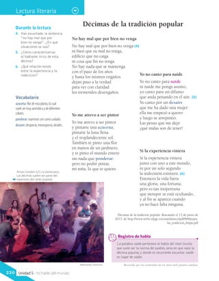 Vocabulario
azucena: flor de esta planta, la cual
suele ser muy aromática y de diferentes
colores.
ponderar: examinar con sumo cuidado.
desaire: desprecio, menosprecio, desdén.
Durante la lectura
4.	 Has escuchado la sentencia
“no hay mal que por
bien no venga”. ¿En qué
situaciones se usa?
5.	 ¿Cómo caracterizarías
al hablante lírico de esta
décima?
6.	 ¿Qué relación existe
entre la experiencia y la
indecisión?
Arturo Gordon (s.f.). La zamacueca.
Las décimas suelen ser parte del
repertorio del canto popular.
Décimas de la tradición popular
No hay mal que por bien no venga
No hay mal que por bien no venga (4)
ni bien que su mal no traiga,
edificio que no caiga
ni cosa que fin no tenga.
No hay nada que se mantenga
con el paso de los años
y hasta los mismos engaños
dejan paso a la verdad
para ver con claridad
los tremendos desengaños.
La palabra naide pertenece al habla del nivel inculto
que suele ser la norma del pueblo, seno en que nace la
décima popular, y donde es recurrente escuchar naide
en lugar de nadie.
	 Registro de habla
Yo no canto para naide
Yo no canto para naide
ni naide me ponga asunto,
yo canto para un difunto
que anda penando en el aire. (5)
Yo canto por un desaire
que me ha dado una mujer:
ella me empezó a querer
y luego se arrepintió.
Las penas que me dejó
¡qué malas son de tener!
Yo me atrevo a ser pintor
Yo me atrevo a ser pintor
y pintarte una azucena;
pintarte la luna llena
y el resplandeciente sol.
También te pinto una flor
en manos de un jardinero,
y te pinto el mundo entero
sin nada que ponderar:
pero no podré pintar,
mi niña, lo que te quiero.
Si la experiencia viniera
Si la experiencia viniera
junto con uno a este mundo,
ni por un solo segundo
la indecisión existiera. (6)
Entonces la vida fuera
una gloria, una fortuna;
pero es tan inoportuna
que siempre se está ocultando,
y al fin se aparece cuando
ya no hace falta ninguna.
Décimas de la tradición popular. Rescatado el 15 de junio de
2013, de http://www.webs.ulpgc.es/canatlantico/pdf/8/8/popu-
lar_tradicion_hispa.pdf
Recuerda que los contenidos de los sitios web pueden cambiar.Wikimedia Commons
Lectura literaria
220 Unidad 5 - Yo hablo del mundo
 