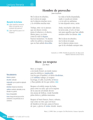 Durante la lectura
10.	¿Qué significa sentarse
sobre los demás en el
contexto del poema?
11.	¿Qué significa para ti el
respeto?
Hombre de provecho
Juan Goytisolo
Me lo decía mi abuelito,
me lo decía mi papá,
me lo dijeron muchas veces
y lo olvidaba muchas más.
Trabaja, niño: no te pienses
que sin dinero vivirás:
junta el esfuerzo y el ahorro,
ábrete paso y ya verás
cómo la vida te depara
buenos momentos. Te alzarás
sobre los pobres y mezquinos
que no han sabido descollar.
La vida es lucha despiadada,
nadie te ayuda así nomás
y si tú solo no adelantas
te irán dejando atrás y atrás.
Anda, muchacho: dale duro,
la tierra toda, el sol y el mar
son para aquellos que han sabido
sentarse sobre los demás. (10)
Me lo decía mi abuelito,
me lo decía mi papá,
me lo dijeron tantas veces
que lo he olvidado siempre más.
Goytisolo, J. (1968). Hombre de provecho. En Algo sucede.
Madrid: Editorial Ciencia Nueva.
Bien: yo respeto
a mi modo brutal, un modo manso
para los infelices e implacable
con los que el hambre y el dolor desdeñan,
y el sublime trabajo; yo respeto
la arruga, el callo, la joroba, la hosca
y flaca palidez de los que sufren. (11)
Respeto a la infeliz mujer de Italia,
pura como su cielo, que en la esquina
de la casa sin sol donde devoro
mis ansias de belleza, vende humilde
piñas dulces y pálidas manzanas.
Respeto al buen francés, bravo, robusto,
rojo como su vino, que con luces
de bandera en los ojos, pasa en busca
de pan y gloria al istmo donde muere.
Martí, J. (1989). Bien: yo respeto. En Obra literaria. Caracas: Ayacucho.
Vocabulario
deparar: preparar.
descollar: sobresalir.
implacable: que no puede ser aplacado
o apagado.
desdeñar: despreciar, desestimar.
sublime: excelente, admirable, lo más
elevado en su género.
hosca: desagradable.
istmo: lengua de tierra que une dos
continentes o una península con un
continente.
Bien: yo respeto
José Martí
Lectura literaria
222 Unidad 5 - Yo hablo del mundo
 