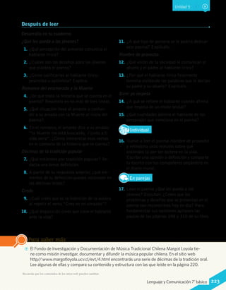 Después de leer
Desarrolla en tu cuaderno
¿Qué les queda a los jóvenes?
1.	¿Qué percepción del presente comunica el
hablante lírico?
2.	¿Cuáles son los desafíos para los jóvenes
que plantea el poema?
3.	¿Cómo calificarías al hablante lírico:
pesimista u optimista? Explica.
Romance del enamorado y la Muerte
4.	¿De qué trata la historia que se cuenta en el
poema? Resúmela en no más de tres líneas.
5.	¿Qué situación lleva al amante a confun-
dir a su amada con la Muerte al inicio del
poema?
6.	En el romance, el amante dice a su amada:
“la Muerte me está buscando, / junto a ti
vida sería”. ¿Cómo interpretas esos versos
en el contexto de la historia que se cuenta?
Décimas de la tradición popular
7.	¿Qué entiendes por tradición popular? Re-
dacta una breve definición.
8.	A partir de tu respuesta anterior, ¿qué ele-
mentos de tu definición puedes reconocer en
las décimas leídas?
Credo
9.	¿Cuál crees que es la intención de la autora
al repetir el verso “Creo en mi corazón”?
10.	 ¿Qué disposición crees que tiene el hablante
ante la vida?
11.	 ¿A qué tipo de persona se le podría dedicar
este poema? Explícalo.
Hombre de provecho
12.	 ¿Qué visión de la sociedad le comunican el
abuelo y el padre al hablante lírico?
13.	 ¿Por qué el hablante lírico finalmente
termina olvidando las palabras que le decían
su padre y su abuelo? Explícalo.
Bien: yo respeto
14.	 ¿A qué se refiere el hablante cuando afirma
que respeta de un modo brutal?
15.	 ¿Qué cualidades admira el hablante de los
personajes que menciona en el poema?
IndividualD
RE
F
T
16.	 Vuelve a leer el poema Hombre de provecho
y reflexiona unos minutos sobre qué
entiendes tú por ser exitoso en la vida.
Escribe una opinión o definición y comparte
tu escrito con tus compañeros pegándolo en
el diario mural.
En parejas
17.	 Lean el poema ¿Qué les queda a los
jóvenes? Discutan: ¿Creen que los
problemas y desafíos que se presentan en el
poema son reconocibles hoy en día? Para
fundamentar sus opiniones apliquen las
pautas de las páginas 198 y 310 de su libro.
AA El Fondo de Investigación y Documentación de Música Tradicional Chilena Margot Loyola tie-
ne como misión investigar, documentar y difundir la música popular chilena. En el sitio web
http//:www.margotloyola.ucv.cl/evt/4.html encontrarás una serie de décimas de la tradición oral.
Lee algunas de ellas y compara su contenido y estructura con las que leíste en la página 220.
Para saber más
Recuerda que los contenidos de los sitios web pueden cambiar.
Unidad 5
223Lenguaje y Comunicación 7°básico
 