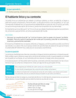 Contenido literario
Lo que aprenderé…
AA Analizar poemas, considerando sus características y contexto.
El hablante lírico y su contexto
Las obras líricas se caracterizan por adoptar un enfoque subjetivo, es decir, se habla de un objeto a
partir de la propia comprensión y forma de sentir. La obra gira en torno a una voz poética, un “yo” que
corresponde al hablante lírico, el que presenta la realidad desde su punto de vista. En la lírica, por tanto,
sin que se excluya la descripción de lo externo, predomina la expresión de una interioridad.
Es importante que recuerdes que el “yo” lírico es la voz que adopta el poeta para expresar sus sentimien-
tos, emociones y pensamientos, así como su percepción del mundo.
Actividad
•• Reconoce las características del “yo” lírico en el poema ¿Qué les queda a los jóvenes?, de Mario
Benedetti. Para ello, explica la percepción del mundo que se presenta y describe los sentimientos,
emociones y pensamientos asociados.
En el poema, el hablante lírico se expresa utilizando un lenguaje y una forma poética acordes con el tema
que aborda y a su época. Ello ocurre porque existen dos grandes tipos de poesía en las que se enmarca
la subjetividad del hablante lírico, cada uno con sus propias características.
La poesía popular
Las primeras manifestaciones literarias conocidas en lenguas romances pertenecen a la poesía popular.
Esto se debe a que la literatura surge como una forma de entretenimiento: la poesía popular es cantada
por el pueblo en sus fiestas, en sus momentos de ocio, durante el trabajo, entre otras ocasiones.
En la poesía popular son frecuentes tanto los temas universales como los relacionados con las circuns-
tancias en que se cantan las composiciones. Estas son algunas de sus principales formas:
Copla Obra compuesta por estrofas de cuatro versos con rima asonante.
Décima Es una estrofa compuesta por diez versos de ocho sílabas (octosílabos).
Romance
Su estructura tradicional es de grupos de versos de ocho sílabas, cuyos versos pares poseen
rima asonante. Una de sus características principales es que narra una historia.
No hay mal que por bien no venga
ni bien que su mal no traiga,
edificio que no caiga
ni cosa que fin no tenga.
La décima habla sobre la constante
sucesión de cosas buenas y malas en
la vida, y comienza con una sentencia
popular.
Los versos son
octosílabos, es decir,
cada uno tiene ocho
sílabas.
No hay mal que por bien no venga es un ejemplo de décima. En este tipo de composiciones se expresa el
saber popular, o lo que el pueblo piensa sobre los diversos asuntos de la vida.
224 Unidad 5 - Yo hablo del mundo
 