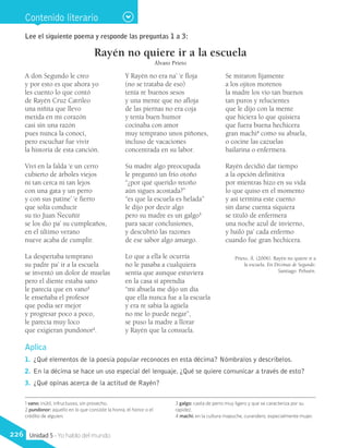 Lee el siguiente poema y responde las preguntas 1 a 3:
Rayén no quiere ir a la escuela
Álvaro Prieto
A don Segundo le creo
y por esto es que ahora yo
les cuento lo que contó
de Rayén Cruz Catrileo
una niñita que llevo
metida en mi corazón
casi sin una razón
pues nunca la conocí,
pero escuchar fue vivir
la historia de esta canción.
Viví en la falda ‘e un cerro
cubierto de árboles viejos
ni tan cerca ni tan lejos
con una gata y un perro
y con sus patine’ ‘e fierro
que solía conducir
su tío Juan Ñecuñir
se los dio pa’ su cumpleaños,
en el último verano
nueve acaba de cumplir.
La despertaba temprano
su padre pa’ ir a la escuela
se inventó un dolor de muelas
pero el diente estaba sano
le parecía que en vano1
le enseñaba el profesor
que podía ser mejor
y progresar poco a poco,
le parecía muy loco
que exigieran pundonor2
.
Y Rayén no era na’ ‘e floja
(no se trataba de eso)
tenía re buenos sesos
y una mente que no afloja
de las piernas no era coja
y tenía buen humor
cocinaba con amor
muy temprano unos piñones,
incluso de vacaciones
concentrada en su labor.
Su madre algo preocupada
le preguntó un frío otoño
“¿por qué querido retoño
aún sigues acostada?”
“es que la escuela es helada”
le dijo por decir algo
pero su madre es un galgo3
para sacar conclusiones,
y descubrió las razones
de ese sabor algo amargo.
Lo que a ella le ocurría
no le pasaba a cualquiera
sentía que aunque estuviera
en la casa sí aprendía
“mi abuela me dijo un día
que ella nunca fue a la escuela
y era re sabia la agüela
no me lo puede negar”,
se puso la madre a llorar
y Rayén que la consuela.
Se miraron fijamente
a los ojitos morenos
la madre los vio tan buenos
tan puros y relucientes
que le dijo con la mente
que hiciera lo que quisiera
que fuera buena hechicera
gran machi4
como su abuela,
o cocine las cazuelas
bailarina o enfermera.
Rayén decidió dar tiempo
a la opción definitiva
por mientras hizo en su vida
lo que quiso en el momento
y así termina este cuento
sin darse cuenta siquiera
se tituló de enfermera
una noche azul de invierno,
y bailó pa’ cada enfermo
cuando fue gran hechicera.
Prieto, Á. (2006). Rayén no quiere ir a
la escuela. En Décimas de Segundo.
Santiago: Pehuén.
Contenido literario
1 vano: inútil, infructuoso, sin provecho.
2 pundonor: aquello en lo que consiste la honra, el honor o el
crédito de alguien.
3 galgo: casta de perro muy ligero y que se caracteriza por su
rapidez.
4 machi: en la cultura mapuche, curandero, especialmente mujer.
Aplica
1.	 ¿Qué elementos de la poesía popular reconoces en esta décima? Nómbralos y descríbelos.
2.	 En la décima se hace un uso especial del lenguaje. ¿Qué se quiere comunicar a través de esto?
3.	 ¿Qué opinas acerca de la actitud de Rayén?
226 Unidad 5 - Yo hablo del mundo
 