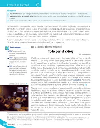 Glosario
CC Argumento: razón que entrega un emisor para defender o convencer a un receptor sobre su tesis o punto de vista.
CC Medios masivos de comunicación: canales de comunicación cuyos mensajes llegan a una gran cantidad de personas
a la vez.
CC Tesis: idea que se plantea sobre un tema y que se defiende mediante argumentos.
(2009). Estudio de televisión.
La libertad de expresión y de prensa consiste en el derecho que tienen los ciudadanos a informarse y a
compartir información sin que existan presiones o censuras por parte del Estado o de otros organismos
de un gobierno. Esta libertad es esencial para la circulación de las ideas y la construcción de la sociedad,
lo que es ayudado por los medios de comunicación, los cuales cada vez generan más espacios desti-
nados al intercambio de opiniones e ideas entre las personas.
A continuación, te invitamos a leer y analizar algunos textos publicados en diferentes medios de comu-
nicación, y que expresan la opinión o visión de mundo de una persona.
Lee la siguiente columna de opinión:
Todo por el rating
Por Isabel Palma
¿Quién de nosotros no ha escuchado alguna vez hablar del famoso people
meter1
?, ¿O del rating online2
de un programa de TV? Estos dos concep-
tos, incorporados en la realidad de la televisión nacional en los años 90, le
permitieron a cada canal tener un pulso relativamente creíble respecto del
éxito o fracaso de un programa. El famoso rating, conocido minuto a minuto,
permitió a los directores adecuar los contenidos programáticos casi online
para que estos fueran del gusto de los televidentes. Así, programas que
parecían ser “grandes ideas” morían luego de un par de emisiones, puesto
que el famoso rating informaba que el público no los elegía; otros, en cam-
bio, eran potenciados por el apoyo que recibían del respetable. Asimismo,
algunos rostros de la televisión desaparecían de la pantalla, mientras otros
eran llevados directamente a la gloria, también producto del rating. (1)
Muchas veces hemos escuchado a nuestros queridos animadores diciendo
frases como “todo por el rating”, mientras hacen una soberana ridiculez.
El punto es que esta frase explica lo que ha ocurrido con los contenidos
de la televisión: los directores han adecuado tanto los contenidos según
el rating que hemos terminado viendo una parrilla programática plagada
de farándula, noticias de crónica roja, telenovelas, etc. Y los programas
culturales o las noticias internacionales han comenzado a brillar por su
ausencia, pues gozan de menos sintonía. Tal vez muchos televidentes los
encuentran más aburridos, pero eso no es argumento para que desapa-
rezcan del todo.
1766: Suecia se convierte en el
primer país en legislar la libertad
de prensa.
1948: la Organización de Naciones
Unidas (ONU) establece la libertad
de expresión como un derecho
humano.
1969: surge en Estados Unidos el
proyecto Arpanet, cuyo objetivo
fue crear una red comunicativa a
través de los computadores, y que
significó el origen de internet.
	 En el mundo...
FlickrCommons
Lectura no literaria
1 El people meter es una herramienta que permite conocer los hábitos televisivos de las personas. Consiste en un aparato en forma de caja
que es conectado al televisor de un grupo familiar y que monitorea qué es lo que ven durante el día.
2 El rating es el porcentaje de hogares que ve un determinado programa televisivo. El rating online es la información minuto a minuto que
recibe un canal televisivo sobre el rating que están teniendo sus programas, a partir de los datos entregados por el people meter.
228 Unidad 5 - Yo hablo del mundo
 