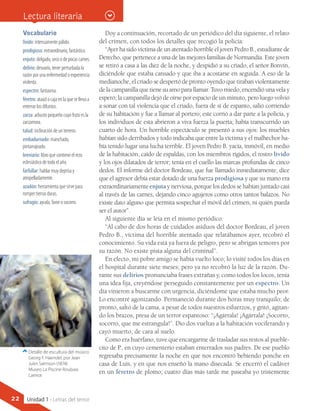 Vocabulario
lívido: intensamente pálido.
prodigioso: extraordinario, fantástico.
enjuto: delgado, seco o de pocas carnes.
delirio: desvarío, tener perturbada la
razón por una enfermedad o experiencia
violenta.
espectro: fantasma.
féretro: ataúd o caja en la que se lleva a
enterrar los difuntos.
zarza: arbusto pequeño cuyo fruto es la
zarzamora.
talud: inclinación de un terreno.
embadurnado: manchado,
pintarrajeado.
breviario: libro que contiene el rezo
eclesiástico de todo el año.
farfullar: hablar muy deprisa y
atropelladamente.
azadón: herramienta que sirve para
romper tierras duras.
sufragio: ayuda, favor o socorro.
Detalle de escultura del músico
Georg F. Haendel, por Jean
Jules Salmson (1874).
Museo La Piscine Roubaix.
Lamiot
Lectura literaria
Doy a continuación, recortado de un periódico del día siguiente, el relato
del crimen, con todos los detalles que recogió la policía:
“Ayer ha sido víctima de un atentado horrible el joven Pedro B., estudiante de
Derecho, que pertenece a una de las mejores familias de Normandía. Este joven
se retiró a casa a las diez de la noche, y despidió a su criado, el señor Bonvin,
diciéndole que estaba cansado y que iba a acostarse en seguida. A eso de la
medianoche, el criado se despertó de pronto oyendo que tiraban violentamente
de la campanilla que tiene su amo para llamar. Tuvo miedo, encendió una vela y
esperó; la campanilla dejó de oírse por espacio de un minuto, pero luego volvió
a sonar con tal violencia que el criado, fuera de sí de espanto, salió corriendo
de su habitación y fue a llamar al portero; este corrió a dar parte a la policía, y
los individuos de esta abrieron a viva fuerza la puerta; había transcurrido un
cuarto de hora. Un horrible espectáculo se presentó a sus ojos: los muebles
habían sido derribados y todo indicaba que entre la víctima y el malhechor ha-
bía tenido lugar una lucha terrible. El joven Pedro B. yacía, inmóvil, en medio
de la habitación, caído de espaldas, con los miembros rígidos, el rostro lívido
y los ojos dilatados de terror; tenía en el cuello las marcas profundas de cinco
dedos. El informe del doctor Bordeau, que fue llamado inmediatamente, dice
que el agresor debía estar dotado de una fuerza prodigiosa y que su mano era
extraordinariamente enjuta y nerviosa, porque los dedos se habían juntado casi
al través de las carnes, dejando cinco agujeros como otros tantos balazos. No
existe dato alguno que permita sospechar el móvil del crimen, ni quién pueda
ser el autor”.
Al siguiente día se leía en el mismo periódico:
“Al cabo de dos horas de cuidados asiduos del doctor Bordeau, el joven
Pedro B., víctima del horrible atentado que relatábamos ayer, recobró el
conocimiento. Su vida está ya fuera de peligro, pero se abrigan temores por
su razón. No existe pista alguna del criminal”.
En efecto, mi pobre amigo se había vuelto loco; lo visité todos los días en
el hospital durante siete meses; pero ya no recobró la luz de la razón. Du-
rante sus delirios pronunciaba frases extrañas y, como todos los locos, tenía
una idea fija, creyéndose perseguido constantemente por un espectro. Un
día vinieron a buscarme con urgencia, diciéndome que estaba mucho peor.
Lo encontré agonizando. Permaneció durante dos horas muy tranquilo; de
pronto, saltó de la cama, a pesar de todos nuestros esfuerzos, y gritó, agitan-
do los brazos, presa de un terror espantoso: “¡Agárrala! ¡Agárrala! ¡Socorro,
socorro, que me estrangula!”. Dio dos vueltas a la habitación vociferando y
cayó muerto, de cara al suelo.
Como era huérfano, tuve que encargarme de trasladar sus restos al pueble-
cito de P., en cuyo cementerio estaban enterrados sus padres. De ese pueblo
regresaba precisamente la noche en que nos encontró bebiendo ponche en
casa de Luis, y en que nos enseñó la mano disecada. Se encerró el cadáver
en un féretro de plomo; cuatro días más tarde me paseaba yo tristemente
22 Unidad 1 - Letras del terror
 