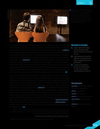 Durante la lectura
1.	 ¿Qué registro de habla
utiliza la emisora del
texto? Explica el motivo de
su uso.
2.	 ¿Qué argumentos podría
exponer una persona que
esté en desacuerdo con lo
planteado?
3.	 ¿Cuál es el problema
de que los cibernautas
no sean una muestra
representativa? Explica.
Vocabulario
respetable: modo de designar al público
del teatro u otros espectáculos.
calibrar: ajustar, adaptar.
cautivar: atraer la atención.
adolecer: tener o padecer algún defecto.
representativo: ser imagen de algo
mayor.
cibernauta: persona que navega por
internet.
La pregunta que surge sobre este punto es la siguiente: ¿Es correcto que
la televisión responda casi únicamente al insoportable rating? Creo que
la respuesta debiera ser negativa. El desafío debiera ser lograr calibrar
una parrilla programática variada, en donde haya entretención, pero tam-
bién cultura e información. Y si el rating es tan relevante para el negocio,
entonces la meta debiera ser lograr contenidos o formatos culturales y
educativos que cautiven a la audiencia. Alguien podría pensar: ¿Y quién
dijo que un objetivo de la TV debiera ser entregar un poco de cultura y
educación? Bien, cuando tenemos un medio de comunicación con una
llegada de casi el 100 % (pues casi el 100 % de las personas tiene acceso
y ve TV), me parece que la responsabilidad social de cualquier empresa
o canal implica apoyo a la culturización y educación de la sociedad. (2)
Por otra parte, hoy pareciera existir un rating online nuevo: las redes so-
ciales. Y no aplica solo a la TV, sino a absolutamente todo lo que salga
de alguna manera a la luz pública: programas, personajes, leyes, letreros
publicitarios, noticias, y por supuesto, columnas de opinión. Este fenó-
meno que en la actualidad influye en lo que vemos o en cómo debemos
comprender lo que se nos informa, adolece de una diferencia respecto del
rating online televisivo: se supone que el rating televisivo es medido me-
diante una muestra aleatoria3
de maquinitas puestas en casas de chilenos
(people meter); en cambio, el rating de las redes sociales no cuenta con una
muestra aleatoria de chilenos opinando: todo el que quiera puede hacerlo.
Pero ¿quién es “todo el que quiera”? ¿Será una muestra representativa?
Mi opinión es que no, pues tengo la sensación de que los cibernautas opi-
nantes tienen un perfil bien definido y no necesariamente representativo
de la población. (3)
Palma, I. (2012). Todo por el rating. Publimetro. Recuperado el 22 de noviembre de 2013, de
http://www.publimetro.cl/nota/columnistas-publimetro/columna-de-isabel-palma-todo-por-el-
rating/xIQlbi!zlbu94jZd04AY/ (Fragmento y adaptación)
Recuerda que los contenidos de los sitios web pueden cambiar.
Miguel Pires da Rosa (2011). Jóvenes
frente al televisor. Un estudio publicado
en 2013 por el Consejo Nacional
de Televisión reveló que los niños
chilenos entre 9 y 16 años ven en
promedio cuatro horas de televisión al
día y que el 80 % de los encuestados
tiene televisor en su pieza.
WikimediaCommons
Unidad 5
3 Parte del conjunto en estudio, la cual es tomada al azar para su análisis.
229Lenguaje y Comunicación 7°básico
 