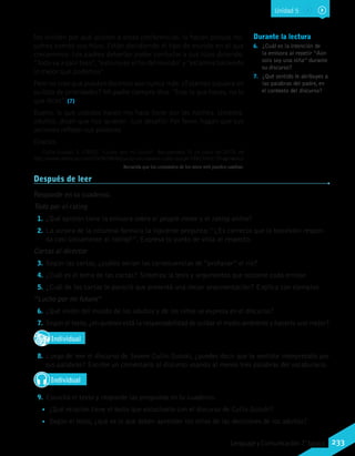Durante la lectura
6.	 ¿Cuál es la intención de
la emisora al repetir “Aún
solo soy una niña” durante
su discurso?
7.	 ¿Qué sentido le atribuyes a
las palabras del padre, en
el contexto del discurso?
No olviden por qué asisten a estas conferencias: lo hacen porque no-
sotros somos sus hijos. Están decidiendo el tipo de mundo en el que
creceremos. Los padres deberían poder confortar a sus hijos diciendo:
“Todo va a salir bien”, “esto no es el fin del mundo” y “estamos haciendo
lo mejor que podemos”.
Pero no creo que puedan decirnos eso nunca más. ¿Estamos siquiera en
su lista de prioridades? Mi padre siempre dice: “Eres lo que haces, no lo
que dices”. (7)
Bueno, lo que ustedes hacen me hace llorar por las noches. Ustedes,
adultos, dicen que nos quieren. ¡Los desafío! Por favor, hagan que sus
acciones reflejen sus palabras.
Gracias.
Cullis-Suzuki, S. (1992). “Lucho por mi futuro”. Recuperado 15 de junio de 2013, de
http://www.retoricas.com/2009/08/discurso-onu-severn-cullis-suzuki-1992.html/ (Fragmento)
Después de leer
Responde en tu cuaderno.
Todo por el rating
1.	¿Qué opinión tiene la emisora sobre el people meter y el rating online?
2.	La autora de la columna formula la siguiente pregunta:“¿Es correcto que la televisión respon-
da casi únicamente al rating?”. Expresa tu punto de vista al respecto.
Cartas al director
3.	Según las cartas, ¿cuáles serían las consecuencias de “profanar” el río?
4.	¿Cuál es el tema de las cartas? Sintetiza la tesis y argumentos que sostiene cada emisor.
5.	¿Cuál de las cartas te pareció que presentó una mejor argumentación? Explica con ejemplos.
‘‘Lucho por mi futuro’’
6.	¿Qué visión del mundo de los adultos y de los niños se expresa en el discurso?
7.	Según el texto,¿en quiénes está la responsabilidad de cuidar el medio ambiente y hacerlo uno mejor?
IndividualD
RE
F
T
8.	Luego de leer el discurso de Severn Cullis-Suzuki, ¿puedes decir que te sentiste interpretado por
sus palabras? Escribe un comentario al discurso usando al menos tres palabras del vocabulario.
Individual
9.	Escucha el texto y responde las preguntas en tu cuaderno.
•• ¿Qué relación tiene el texto que escuchaste con el discurso de Cullis-Suzuki?
•• Según el texto, ¿qué es lo que deben aprender los niños de las decisiones de los adultos?
Recuerda que los contenidos de los sitios web pueden cambiar.
WikimediaCommons
Unidad 5
233Lenguaje y Comunicación 7°básico
 