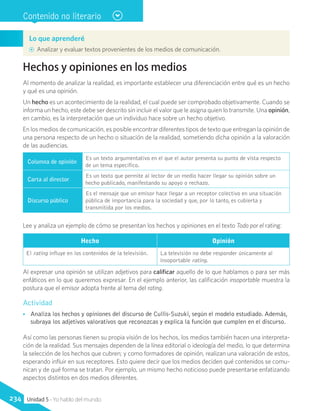 Lo que aprenderé
AA Analizar y evaluar textos provenientes de los medios de comunicación.
Contenido no literario
Hechos y opiniones en los medios
Al momento de analizar la realidad, es importante establecer una diferenciación entre qué es un hecho
y qué es una opinión.
Un hecho es un acontecimiento de la realidad, el cual puede ser comprobado objetivamente. Cuando se
informa un hecho, este debe ser descrito sin incluir el valor que le asigna quien lo transmite. Una opinión,
en cambio, es la interpretación que un individuo hace sobre un hecho objetivo.
En los medios de comunicación, es posible encontrar diferentes tipos de texto que entregan la opinión de
una persona respecto de un hecho o situación de la realidad, sometiendo dicha opinión a la valoración
de las audiencias.
Columna de opinión
Es un texto argumentativo en el que el autor presenta su punto de vista respecto
de un tema específico.
Carta al director
Es un texto que permite al lector de un medio hacer llegar su opinión sobre un
hecho publicado, manifestando su apoyo o rechazo.
Discurso público
Es el mensaje que un emisor hace llegar a un receptor colectivo en una situación
pública de importancia para la sociedad y que, por lo tanto, es cubierta y
transmitida por los medios.
Lee y analiza un ejemplo de cómo se presentan los hechos y opiniones en el texto Todo por el rating:
Hecho Opinión
El rating influye en los contenidos de la televisión. La televisión no debe responder únicamente al
insoportable rating.
Al expresar una opinión se utilizan adjetivos para calificar aquello de lo que hablamos o para ser más
enfáticos en lo que queremos expresar. En el ejemplo anterior, las calificación insoportable muestra la
postura que el emisor adopta frente al tema del rating.
Actividad
•• Analiza los hechos y opiniones del discurso de Cullis-Suzuki, según el modelo estudiado. Además,
subraya los adjetivos valorativos que reconozcas y explica la función que cumplen en el discurso.
Así como las personas tienen su propia visión de los hechos, los medios también hacen una interpreta-
ción de la realidad. Sus mensajes dependen de la línea editorial o ideología del medio, lo que determina
la selección de los hechos que cubren; y como formadores de opinión, realizan una valoración de estos,
esperando influir en sus receptores. Esto quiere decir que los medios deciden qué contenidos se comu-
nican y de qué forma se tratan. Por ejemplo, un mismo hecho noticioso puede presentarse enfatizando
aspectos distintos en dos medios diferentes.
Unidad 5 - Yo hablo del mundo234
 