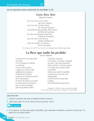 Evaluación de proceso
Leer, leer, leer
Miguel de Unamuno
Leer, leer, leer, vivir la vida
		 que otros soñaron.
Leer, leer, leer, el alma olvida
		 las cosas que pasaron.
Se quedan las que quedan, las ficciones,
		 las flores de la pluma,
las solas, las humanas creaciones,
		 el poso de la espuma.
Leer, leer, leer; ¿seré lectura
		 mañana también yo?
¿Seré mi creador, mi criatura,
		 seré lo que pasó?
De Unamuno, M. (1975). Leer, leer, leer. En Antología poética. Madrid: Espasa Calpe.
La llave que nadie ha perdido
Elicura Chihuailaf
Chihuailaf, E. (2000). La llave que nadie ha perdido.
En De sueños azules y contrasueños. Santiago: Ed. Cuarto Propio.
Lee los siguientes textos y desarrolla las actividades 1 a 8:
Leer, leer, leer
1.	 Explica la opinión que tiene el hablante sobre la lectura.
2.	 ¿Qué regla sobre el uso de coma se da en el primer verso?
En parejas
3.	 En el poema La llave que nadie ha perdido, ¿qué responde el hablante a quienes le dicen que “la
poesía no sirve para nada”?
La poesía no sirve para nada
me dicen
Y en el bosque los árboles
se acarician
con sus raíces azules
y agitan sus ramas al aire
saludando con pájaros
el Rastro del Avestruz
La poesía es el hondo susurro
de los asesinados
el rumor de hojas en el otoño
la tristeza por el muchacho
que conserva la lengua
pero ha perdido el alma
La poesía, la poesía
es un gesto, un sueño, el paisaje
tus ojos y mis ojos muchacha
oídos corazón, la misma música
Y no digo más, porque nadie
encontrará
la llave que nadie ha perdido
Y poesía es el canto de mis
Antepasados
el día de invierno que arde
y apaga
esta melancolía tan personal.
238 Unidad 5 - Yo hablo del mundo
 
