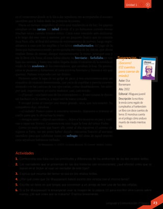 Actividades
1.	 Confecciona una lista con las similitudes y diferencias de los ambientes de los dos relatos leídos.
2.	 Los narradores que se presentan en las dos historias son omniscientes; ¿qué efectos crees que se
logran en el lector al usar un narrador de este tipo?
3.	 Explica qué recurso del terror se usa en los relatos leídos.
4.	 ¿Por qué crees que De Maupassant habrá escrito dos relatos con el mismo tema?
5.	 Escribe un texto en que tengas que convencer a un amigo de leer uno de los dos relatos.
6.	 Si a De Maupassant le encargaran usar la imagen de la página 12 para escribir otro cuento sobre
manos, ¿de qué crees que se trataría? Explica brevemente.
¡Socorro!
(12 cuentos
para caerse de
miedo)
Autor: Elsa
Bornemann
Año: 2002
Editorial: Alfaguara juvenil
Descripción: la escritora
le envía como regalo de
cumpleaños a Frankenstein
un libro con doce cuentos de
terror. El monstruo cuenta
en el prólogo cómo anduvo
muerto de miedo mientras
leía.
Sugerencias…
Unidad 1
en el cementerio donde se le iba a dar sepultura; me acompañaba el anciano
sacerdote que le había dado las primeras lecciones.
Hacía un tiempo magnífico; el cielo azul resplandecía de luz; los pájaros
cantaban en las zarzas del talud donde él y yo habíamos comido moras
muchas veces cuando éramos niños. Creía estar viéndolo aún deslizarse
a lo largo del seto vivo y meterse por un pequeño hueco que yo conocía
muy bien, allá, al final del terreno de enterramiento de pobres; luego regre-
sábamos a casa con las mejillas y los labios embadurnados del jugo de la
fruta que habíamos comido; yo no quitaba mi vista de las zarzas, que ahora
estaban llenas de moras; alargué instintivamente la mano, arranqué una y
me la llevé a la boca; el cura había abierto su breviario y farfullaba en voz
baja sus oremus, y hasta mis oídos llegaba desde el extremo de la avenida el
ruido de los azadones de los enterradores, que cavaban la fosa. De pronto,
estos se pusieron a llamarnos; el cura cerró su breviario y fuimos a ver qué
querían. Habían tropezado con un féretro.
Hicieron saltar la tapa de un golpe de pico, y nos encontramos ante un
esqueleto de estatura desmesurada, que yacía de espaldas y parecía estarnos
mirando con las cuencas de sus ojos vacías, como desafiándonos. Sin saber
por qué, experimenté yo cierto malestar, casi, casi miedo.
—¡Fíjense! —exclamó uno de los enterradores—. A este tunante le dieron
un hachazo en la muñeca, y aquí está la mano cortada.
Y recogió junto al cuerpo una mano grande, seca, que nos enseñó. Su
compañero dijo, riéndose:
—¡Cuidado! Parece como si estuviera mirando, dispuesto a tirársete al
cuello para que le devuelvas la mano.
—Amigos míos —dijo el sacerdote—, dejen a los muertos en paz y vuel-
van a tapar ese féretro. Cavaremos en otro lugar la fosa del señor Pedro.
Como ya nada tenía que hacer allí, tomé al día siguiente el camino de
regreso a París, no sin antes haber dejado cincuenta francos al anciano
sacerdote para que celebrase misas en sufragio del alma de aquel muerto
cuya sepultura habíamos turbado.
De Maupassant, G. (2005). La mano disecada. En Cuentos. Madrid: Gredos.
23Lenguaje y Comunicación 7º básico
 