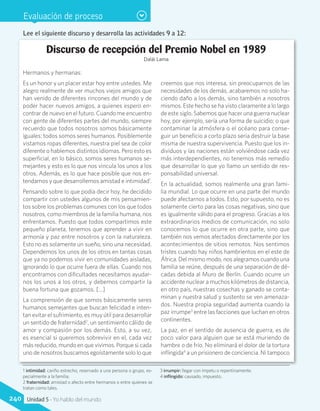 Evaluación de proceso
Lee el siguiente discurso y desarrolla las actividades 9 a 12:
Discurso de recepción del Premio Nobel en 1989
Dalái Lama
Hermanos y hermanas:
Es un honor y un placer estar hoy entre ustedes. Me
alegro realmente de ver muchos viejos amigos que
han venido de diferentes rincones del mundo y de
poder hacer nuevos amigos, a quienes espero en-
contrar de nuevo en el futuro. Cuando me encuentro
con gente de diferentes partes del mundo, siempre
recuerdo que todos nosotros somos básicamente
iguales: todos somos seres humanos. Posiblemente
vistamos ropas diferentes, nuestra piel sea de color
diferente o hablemos distintos idiomas. Pero esto es
superficial, en lo básico, somos seres humanos se-
mejantes y esto es lo que nos vincula los unos a los
otros. Además, es lo que hace posible que nos en-
tendamos y que desarrollemos amistad e intimidad1
.
Pensando sobre lo que podía decir hoy, he decidido
compartir con ustedes algunos de mis pensamien-
tos sobre los problemas comunes con los que todos
nosotros, como miembros de la familia humana, nos
enfrentamos. Puesto que todos compartimos este
pequeño planeta, tenemos que aprender a vivir en
armonía y paz entre nosotros y con la naturaleza.
Esto no es solamente un sueño, sino una necesidad.
Dependemos los unos de los otros en tantas cosas
que ya no podemos vivir en comunidades aisladas,
ignorando lo que ocurre fuera de ellas. Cuando nos
encontramos con dificultades necesitamos ayudar-
nos los unos a los otros, y debemos compartir la
buena fortuna que gozamos. [...]
La comprensión de que somos básicamente seres
humanos semejantes que buscan felicidad e inten-
tan evitar el sufrimiento, es muy útil para desarrollar
un sentido de fraternidad2
, un sentimiento cálido de
amor y compasión por los demás. Esto, a su vez,
es esencial si queremos sobrevivir en el, cada vez
más reducido, mundo en que vivimos. Porque si cada
uno de nosotros buscamos egoístamente solo lo que
creemos que nos interesa, sin preocuparnos de las
necesidades de los demás, acabaremos no solo ha-
ciendo daño a los demás, sino también a nosotros
mismos. Este hecho se ha visto claramente a lo largo
de este siglo. Sabemos que hacer una guerra nuclear
hoy, por ejemplo, sería una forma de suicidio; o que
contaminar la atmósfera o el océano para conse-
guir un beneficio a corto plazo sería destruir la base
misma de nuestra supervivencia. Puesto que los in-
dividuos y las naciones están volviéndose cada vez
más interdependientes, no tenemos más remedio
que desarrollar lo que yo llamo un sentido de res-
ponsabilidad universal.
En la actualidad, somos realmente una gran fami-
lia mundial. Lo que ocurre en una parte del mundo
puede afectarnos a todos. Esto, por supuesto, no es
solamente cierto para las cosas negativas, sino que
es igualmente válido para el progreso. Gracias a los
extraordinarios medios de comunicación, no solo
conocemos lo que ocurre en otra parte, sino que
también nos vemos afectados directamente por los
acontecimientos de sitios remotos. Nos sentimos
tristes cuando hay niños hambrientos en el este de
África. Del mismo modo, nos alegramos cuando una
familia se reúne, después de una separación de dé-
cadas debida al Muro de Berlín. Cuando ocurre un
accidente nuclear a muchos kilómetros de distancia,
en otro país, nuestras cosechas y ganado se conta-
minan y nuestra salud y sustento se ven amenaza-
dos. Nuestra propia seguridad aumenta cuando la
paz irrumpe3
entre las facciones que luchan en otros
continentes.
La paz, en el sentido de ausencia de guerra, es de
poco valor para alguien que se está muriendo de
hambre o de frío. No eliminará el dolor de la tortura
inflingida4
a un prisionero de conciencia. Ni tampoco
1 intimidad: cariño estrecho, reservado a una persona o grupo, es-
pecialmente a la familia.
2 fraternidad: amistad o afecto entre hermanos o entre quienes se
tratan como tales.
3 irrumpir: llegar con ímpetu o repentinamente.
4 inflingido: causado, impuesto.
240 Unidad 5 - Yo hablo del mundo
 