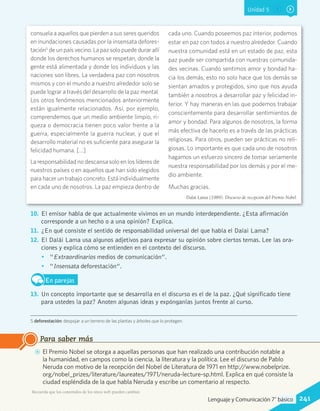 Unidad 5
consuela a aquellos que pierden a sus seres queridos
en inundaciones causadas por la insensata defores-
tación5
de un país vecino. La paz solo puede durar allí
donde los derechos humanos se respetan, donde la
gente está alimentada y donde los individuos y las
naciones son libres. La verdadera paz con nosotros
mismos y con el mundo a nuestro alrededor solo se
puede lograr a través del desarrollo de la paz mental.
Los otros fenómenos mencionados anteriormente
están igualmente relacionados. Así, por ejemplo,
comprendemos que un medio ambiente limpio, ri-
queza o democracia tienen poco valor frente a la
guerra, especialmente la guerra nuclear, y que el
desarrollo material no es suficiente para asegurar la
felicidad humana. […]
La responsabilidad no descansa solo en los líderes de
nuestros países o en aquellos que han sido elegidos
para hacer un trabajo concreto. Está individualmente
en cada uno de nosotros. La paz empieza dentro de
cada uno. Cuando poseemos paz interior, podemos
estar en paz con todos a nuestro alrededor. Cuando
nuestra comunidad está en un estado de paz, esta
paz puede ser compartida con nuestras comunida-
des vecinas. Cuando sentimos amor y bondad ha-
cia los demás, esto no solo hace que los demás se
sientan amados y protegidos, sino que nos ayuda
también a nosotros a desarrollar paz y felicidad in-
terior. Y hay maneras en las que podemos trabajar
conscientemente para desarrollar sentimientos de
amor y bondad. Para algunos de nosotros, la forma
más efectiva de hacerlo es a través de las prácticas
religiosas. Para otros, pueden ser prácticas no reli-
giosas. Lo importante es que cada uno de nosotros
hagamos un esfuerzo sincero de tomar seriamente
nuestra responsabilidad por los demás y por el me-
dio ambiente.
Muchas gracias.
Dalái Lama (1989). Discurso de recepción del Premio Nobel.
5 deforestación: despojar a un terreno de las plantas y árboles que lo protegen.
10.	 El emisor habla de que actualmente vivimos en un mundo interdependiente. ¿Esta afirmación
corresponde a un hecho o a una opinión? Explica.
11.	 ¿En qué consiste el sentido de responsabilidad universal del que habla el Dalai Lama?
12.	 El Dalái Lama usa algunos adjetivos para expresar su opinión sobre ciertos temas. Lee las ora-
ciones y explica cómo se entienden en el contexto del discurso.
•	 “Extraordinarios medios de comunicación”.
•	 “Insensata deforestación”.
En parejas
13.	 Un concepto importante que se desarrolla en el discurso es el de la paz. ¿Qué significado tiene
para ustedes la paz? Anoten algunas ideas y expónganlas juntos frente al curso.
AA El Premio Nobel se otorga a aquellas personas que han realizado una contribución notable a
la humanidad, en campos como la ciencia, la literatura y la política. Lee el discurso de Pablo
Neruda con motivo de la recepción del Nobel de Literatura de 1971 en http://www.nobelprize.
org/nobel_prizes/literature/laureates/1971/neruda-lecture-sp.html. Explica en qué consiste la
ciudad espléndida de la que habla Neruda y escribe un comentario al respecto.
Para saber más
Recuerda que los contenidos de los sitios web pueden cambiar.
241Lenguaje y Comunicación 7°básico
 