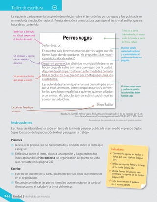 Taller de escritura
Perros vagos
Señor director:
En nuestro país tenemos muchos perros vagos que no
tienen lugar donde quedarse. Yo pregunto: ¿Las muni-
cipalidades dónde están?
Según mi parecer, las distintas municipalidades no se
hacen cargo de estos animales que vagan por la ciudad.
Algunos de estos perros tienen enfermedades como la
tiña o parásitos que pueden ser contagiosos para los
ciudadanos.
Las autoridades tienen que tomar una decisión para ayu-
dar a estos animales, deben desparasitarlos y alimen-
tarlos, para luego regalarlos a quienes quieran adoptar
a un animal. Así podrán salir de esta situación que es
común en todo Chile.
Diego Badilla
La siguiente carta presenta la opinión de un lector sobre el tema de los perros vagos y fue publicada en
un medio de circulación nacional. Presta atención a la estructura que sigue el texto y al análisis que se
hace de su contenido.
Identificar al destinata-
rio, el cual siempre será
el director del medio.
Título de la carta.
Habitualmente, el mismo
medio lo formula a partir
del tema tratado.
Se introduce la opinión
con un marcador
discursivo.
Se presenta un hecho
que apoya la opinión.
Recuerda que los contenidos de los sitios web pueden cambiar.
Instrucciones
Escribe una carta al director sobre un tema de tu interés para ser publicada en un medio impreso o digital.
Sigue los pasos de la producción textual para guiar tu trabajo.
Planifica
CC Busca en la prensa qué se ha informado u opinado sobre el tema que
escogiste.
CC Reflexiona sobre el tema, elabora una opinión y luego ordena tus
ideas aplicando la Herramienta de organización del punto de vista
que revisaste en la página 242.
Escribe
CC Escribe un boceto de tu carta, guiándote por las ideas que ordenaste
en el organizador.
CC Recuerda considerar las partes formales que estructuran la carta al
director, como el saludo y la firma del emisor.
Indicadores
✔	Sustenta tu opinión en hechos odatos que sean objetivos (página234).
✔	Utiliza un registro formal a lo largode tu carta (página 216).
✔	Utiliza formas del discurso paradiferenciar tu opinión de los hechos(página 242).
✔	Evita la reiteración de palabrasen el mismo párrafo.
El primer párrafo
contextualiza el tema
y el emisor plantea el
problema mediante una
pregunta.
El último párrafo cierra
y confirma la opinión:
las autoridades deben
hacerse cargo.
La carta es firmada por
su emisor.
Badilla, D. (2011). Perros vagos. En La Nación. Recuperado el 17 de junio de 2013, de
http://www.lanacion.cl/perros-vagos/noticias/2011-11-07/123702.html
244 Unidad 5 - Yo hablo del mundo
 