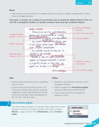 Unidad 5
Para darle doble espaciado a un párrafo, debes seleccionar el texto
deseado y pinchar en el botón secundario del mouse y escoger
Párrafo… Luego, busca el menú Interlineado y elige 1,5 líneas o
Doble.
Herramienta digital
Edita
CC Incorpora las correcciones que tu compañero
hizo a tu carta.
CC Vuelve a leer tu texto de forma crítica y ve-
rifica que no existan otros errores, ya sea de
ortografía, de estructura del texto o de cohe-
rencia entre las ideas. Revisa las páginas 33,
85, 137, 187 y 235 de tu libro.
Publica
CC Redacta tu versión final en Word o en otro
procesador de texto.
CC Aplica lo sugerido en Herramienta digital
para que tu texto sea más fácil de leer.
CC Con tu carta y las de tus compañeros
elaboren un libro.
Revisa
CC Intercambia tu carta con la de tu compañero de banco y revisa su trabajo considerando los indica-
dores de la página anterior.
Para guiar tu revisión, lee y analiza las correcciones que un alumno de séptimo básico le hizo a la
carta de su compañero. Evalúa si es posible reconocer otras cosas que se podrían mejorar.
Identificar al destinatario
de la carta.
Se agrega un conector
adversativo.
Modalizador discursivo
de opinión.
Redacción más precisa.
Precisar el tema que se trata.
Corrección ortográfica.
Firma con nombre y apellido.
Vocabulario más preciso y
menos coloquial.
245Lenguaje y Comunicación 7°básico
 