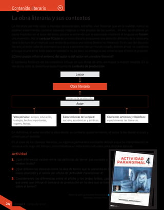 Actividad
1.	 ¿Qué diferencias existen entre las películas de terror que conoces y los
relatos leídos?
2.	 ¿Qué diferencias observas entre la idea de terror que se presenta en La
mano disecada y el terror del afiche de Actividad Paranormal 4?
3.	 Considerando las diferencias entre el afiche y los textos leídos, ¿por
qué crees que influye el contexto de producción en la idea que se tiene
sobre el terror?
Contenido literario
La obra literaria y sus contextos
La literatura permite viajar a mundos desconocidos, extraños, vivir historias que en la realidad nunca se
podrían experimentar, conocer espacios mágicos o más propios de los sueños… Al leer, se establece un
pacto implícito con el autor del texto, porque se entiende que lo expresado mediante el lenguaje es ficción,
una invención. Así, el carácter ficticio de un texto literario presupone una atención diferente de la necesaria
para la lectura de un manual, una receta de cocina o una noticia (textos no literarios). En el caso del discurso
literario,ellectorsabedeantemanoquesevaaencontrarconunmundocreado, distintoalreal; no cuestiona
si lo que ocurre en lo leído pasa en realidad o no, es decir, se entrega a ese universo que el texto le propone.
¿Cómo puede influir el entorno del autor o del lector en una obra literaria?
El contexto histórico de los creadores influye en sus obras de arte, en mayor o menor medida. En la
literatura, este se denomina específicamente contexto de producción:
En definitiva, el autor escribe la obra desde su contexto; posteriormente, el lector la lee desde el suyo y
construye un sentido.
En el caso de los clásicos literarios, su vigencia permanece constante debido a que su interpretación se
renueva a lo largo del tiempo, convirtiéndose en referentes culturales para distintas épocas.
Obra literaria
Lector
Autor
Contexto de producción
Afiche de película Actividad Paranormal 4.
Gentileza Cinecolor Films
Vida personal: amigos, educación,
trabajos, hechos importantes,
lugares, fechas.
Características de la época:
sociales, económicas y políticas.
Corrientes artísticas y filosóficas:
especialmente las literarias.
24 Unidad 1 - Letras del terror
 