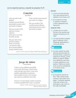 Unidad 5
Canción
José Hierro
¡Hay que salir al aire
deprisa!
tocando nuestras flautas,
alcanzando nuestros soles,
quemando la alegría.
Hay que invadir el día,
apresurar el paso,
¡deprisa!
antes que se nos eche
la noche encima.
Hay que salir al aire,
desatar la alegría,
llenar el universo
con nuestras vidas,
decir nuestra palabra
porque tenemos prisa.
Y hay muchas cosas nuestras
que acaso no se digan.
Hay que invadir el día
tocando nuestras flautas,
alcanzando nuestros soles,
quemando la alegría.
Hierro, J. (1947). Canción. En Alegría. Madrid: Editorial Hspánica.
Cuatro o cinco palabras aprendidas
en la noche del tiempo, siendo niños,
nada más que esas cuatro o esas cinco
palabras aprendidas son precisas,
para nombrar los dos o tres asuntos
que merecen nombrarse en la vida.
El resto es lo que queda cuando a la poesía
le hemos quitado todo lo que es la poesía.
Marzal, C. (1996). Juego de niños. En Los países nocturnos.
Barcelona: Tusquets Editores.
Lee los siguientes poemas y responde las preguntas 4 a 9:
Canción
4.	¿Cuál es el tema del poe-
ma y qué actitud tiene el
hablante lírico frente a él?
5.	En el poema se invita
a “quemar la alegría”.
¿Cómo interpretas esta
expresión?
Juego de niños
6.	¿Cuáles son a tu juicio
los dos o tres asuntos que
merecen nombrarse en la
vida?
7.	¿En qué consiste la poesía
para el hablante lírico?
Responde apoyándote en
versos del poema.
IndividualD
RE
F
T
8.	En esta unidad, has leído
distintos poemas sobre di-
ferentes temas. Luego de tu
experiencia lectora, ¿cómo
defines la poesía? Redac-
ta tu definición, sea como
un texto expositivo o uno
poético. Publica tu escrito
junto al de tus compañeros
en el diario mural.
En parejas
9.	En el poema Canción se
dice “Hay muchas cosas
nuestras / que acaso no se
digan”. Comenten aquellas
cosas que sienten o les
preocupan y que creen no
han sido escuchadas.
Juego de niños
Carlos Marzal
249Lenguaje y Comunicación 7°básico
 
