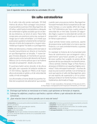Evaluación final
Un salto estratosférico1
Es el salto más alto jamás realizado: 39 068
metros de altura. Para conseguir esa proeza2
,
el paracaidista austriaco Felix Baumgartner, de
43 años, subió hasta la estratósfera y después
de contemplar el globo azulado que se ve des-
de esa distancia, se lanzó al vacío. Hace falta
coraje para una aventura como esa, aunque el
riesgo que el salto entrañaba3
y el miedo que
pudo pasar quedaron ampliamente compensa-
dos por el éxito de la operación y la gran noto-
riedad que la gesta4
ha dado a su protagonista.
Miles de televisores y medios online de todo el
mundo transmitieron en directo el momento
en que Baumgartner se lanzaba. Y nueve lar-
gos minutos después, el momento en que po-
saba los pies en la tierra del desierto de Nuevo
México con la misma soltura que si se hubiera
lanzado en parapente5
, desde una colina.
El austriaco batió varios récords: el de altura
del salto, por supuesto (el anterior estaba en
31 333 metros, logrado en 1960), el de mayor
altura alcanzada en globo y el de velocidad de
caída, el más arriesgado.
Los aficionados a tirarse desde los puentes ha-
blan de la explosión de adrenalina6
que sienten
cuando caen unos pocos metros. Baumgartner
ha experimentado ahora la experiencia de caer
tanto tiempo y a una rapidez difícil de imagi-
nar: 1137 kilómetros por hora, cuatro veces la
velocidad de un tren bala. Durante 20 segun-
dos llegó a superar la velocidad del sonido sin
propulsión7
, un nuevo récord que lo convierte
en héroe supersónico8
.
¿Qué sentido tienen estas aventuras, aparte
de proporcionar publicidad a la marca que las
financia y un sano entretenimiento a quienes
las contemplan?
En realidad, la historia de la humanidad está
llena de aventureros que arriesgaron vida y
patrimonio9
para hacer posible un sueño. Y
de esos sueños han surgido no pocos de los
avances de los que después nos beneficiamos.
¿Tenía sentido intentar llegar al Polo Norte o
atravesar el Atlántico en aquellas frágiles avio-
netas? Visto retrospectivamente10
, muchas de
esas locuras tuvieron sentido. Con el tiempo se
verá qué aporta el salto de Baumgartner, pero
sin ese espíritu de superación y sin la curiosi-
dad que anida en la mente humana, ni siquiera
hubiéramos dominado el fuego.
El País. Un salto estratosférico. Recuperado el 18 de junio de 2013,
de http://elpais.com/elpais/2012/10/15/opinion/1350326299_127545.html
1 estratosférico: que se encuentra sobre la estratósfera, la zona más
alta de la atmósfera.
2 proeza: hazaña, acción que exige gran valentía.
3 entrañar: llevar en lo profundo.
4 gesta: hecho memorable.
5 parapente: deporte que consiste en lanzarse desde una pendien-
te o en ser remolcado desde una lancha con un paracaídas rectan-
gular desplegado.
6adrenalina:hormonacuyasecreciónprovocaexcitaciónyemoción.
7 propulsión: impulso dado por un motor.
8 supersónico: por sobre la barrera del sonido. De increíble rapidez.
9 patrimonio: conjunto de bienes.
10 retrospectivamente: cronológicamente hacia el pasado.
Lee el siguiente texto y desarrolla las actividades 10 a 12:
10.	 Distingue qué hechos se mencionan en el texto y qué opiniones se formulan al respecto.
11.	 Subraya los adjetivos y explica a qué hecho u opinión refieren y qué valoración del emisor
comunican.
12.	 ¿Qué relación tiene el último párrafo con el resto del texto?
Recuerdaqueloscontenidosdelossitioswebpuedencambiar.
250 Unidad 5 - Yo hablo del mundo
 