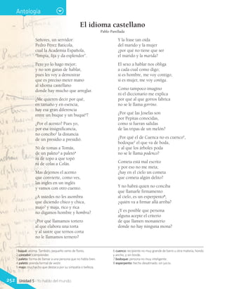 1 buqué: aroma. También, pequeño ramo de flores.
2 concebir: comprender.
3 paleto: forma de llamar a una persona que no habla bien.
4 paletó: prenda formal de vestir.
5 majo: muchacho que destaca por su simpatía o belleza.
6 cuenco: recipiente no muy grande de barro u otra materia, hondo
y ancho, y sin borde.
7 bodoque: persona no muy inteligente.
8 esperpento: hecho desatinado, sin juicio.
El idioma castellano
Pablo Parellada
Señores, un servidor:
Pedro Pérez Baticola,
cual la Academia Española,
“limpia, fija y da esplendor”.
Pero yo lo hago mejor;
y no son ganas de hablar,
pues les voy a demostrar
que es preciso meter mano
al idioma castellano
donde hay mucho que arreglar.
¿Me quieren decir por qué,
en tamaño y en esencia,
hay esa gran diferencia
entre un buque y un buqué1
?
¿Por el acento? Pues yo,
por esa insignificancia,
no concibo2
la distancia
de un presidio a presidió.
Ni de tomas a Tomás,
de un paleto3
a paletó4
ni de topo a que topó
ni de colas a Colás.
Mas dejemos el acento
que convierte, como ves,
las ingles en un inglés
y vamos con otro cuento.
¿A ustedes no les asombra
que diciendo chico y chica,
majo5
y maja, rico y rica
no digamos hombre y hombra?
¿Por qué llamamos tortero
al que elabora una torta
y al sastre que ternos corta
no le llamamos ternero?
Y la frase tan oída
del marido y la mujer
¿por qué no tiene que ser
el marido y la marida?
El sexo a hablar nos obliga
a cada cual como digo;
si es hombre, me voy contigo;
si es mujer, me voy contiga.
Como tampoco imagino
ni el diccionario me explica
por qué al que gorros fabrica
no se le llama gorrino.
¿Por qué las Josefas son
por Pepitas conocidas,
como si fueran salidas
de las tripas de un melón?
¿Por qué el de Cuenca no es cuenco6
,
bodoque7
el que va de boda,
y al que los árboles poda
no se le llama podenco?
Cometa está mal escrito
y por eso no me meta;
¿hay en el cielo un cometa
que cometa algún delito?
Y no habrá quien no conciba
que llamarle firmamento
al cielo, es un esperpento8
;
¿quién va a firmar allá arriba?
¿Y es posible que persona
alguna acepte el criterio
de que llamen monasterio
donde no hay ninguna mona?
Antología
252 Unidad 5 - Yo hablo del mundo
 