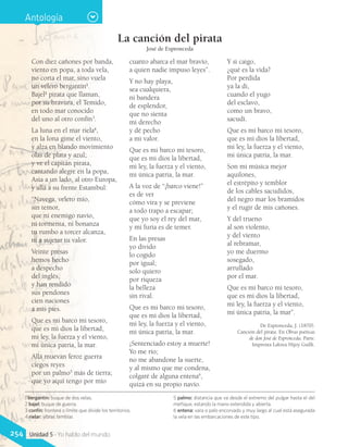 1 bergantín: buque de dos velas.
2 bajel: buque de guerra.
3 confín: frontera o límite que divide los territorios.
4 rielar: vibrar, temblar.
5 palmo: distancia que va desde el extremo del pulgar hasta el del
meñique, estando la mano extendida y abierta.
6 entena: vara o palo encorvado y muy largo al cual está asegurada
la vela en las embarcaciones de este tipo.
Antología
La canción del pirata
José de Espronceda
Con diez cañones por banda,
viento en popa, a toda vela,
no corta el mar, sino vuela
un velero bergantín1
.
Bajel2
pirata que llaman,
por su bravura, el Temido,
en todo mar conocido
del uno al otro confín3
.
La luna en el mar riela4
,
en la lona gime el viento,
y alza en blando movimiento
olas de plata y azul;
y ve el capitán pirata,
cantando alegre en la popa,
Asia a un lado, al otro Europa,
y allá a su frente Estambul:
“Navega, velero mío,
sin temor,
que ni enemigo navío,
ni tormenta, ni bonanza
tu rumbo a torcer alcanza,
ni a sujetar tu valor.
Veinte presas
hemos hecho
a despecho
del inglés,
y han rendido
sus pendones
cien naciones
a mis pies.
Que es mi barco mi tesoro,
que es mi dios la libertad,
mi ley, la fuerza y el viento,
mi única patria, la mar.
Allá muevan feroz guerra
ciegos reyes
por un palmo5
más de tierra;
que yo aquí tengo por mío
cuanto abarca el mar bravío,
a quien nadie impuso leyes”.
Y no hay playa,
sea cualquiera,
ni bandera
de esplendor,
que no sienta
mi derecho
y dé pecho
a mi valor.
Que es mi barco mi tesoro,
que es mi dios la libertad,
mi ley, la fuerza y el viento,
mi única patria, la mar.
A la voz de “¡barco viene!”
es de ver
cómo vira y se previene
a todo trapo a escapar;
que yo soy el rey del mar,
y mi furia es de temer.
En las presas
yo divido
lo cogido
por igual;
solo quiero
por riqueza
la belleza
sin rival.
Que es mi barco mi tesoro,
que es mi dios la libertad,
mi ley, la fuerza y el viento,
mi única patria, la mar.
¡Sentenciado estoy a muerte!
Yo me río;
no me abandone la suerte,
y al mismo que me condena,
colgaré de alguna entena6
,
quizá en su propio navío.
Y si caigo,
¿qué es la vida?
Por perdida
ya la di,
cuando el yugo
del esclavo,
como un bravo,
sacudí.
Que es mi barco mi tesoro,
que es mi dios la libertad,
mi ley, la fuerza y el viento,
mi única patria, la mar.
Son mi música mejor
aquilones,
el estrépito y temblor
de los cables sacudidos,
del negro mar los bramidos
y el rugir de mis cañones.
Y del trueno
al son violento,
y del viento
al rebramar,
yo me duermo
sosegado,
arrullado
por el mar.
Que es mi barco mi tesoro,
que es mi dios la libertad,
mi ley, la fuerza y el viento,
mi única patria, la mar”.
De Espronceda, J. (1870).
Canción del pirata. En Obras poéticas
de don José de Espronceda. París:
Imprenta Laloux Hijoy Guillt.
254 Unidad 5 - Yo hablo del mundo
 