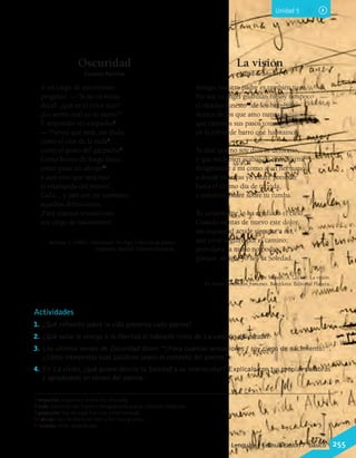Unidad 5
Actividades
1.	 ¿Qué reflexión sobre la vida presenta cada poema?
2.	 ¿Qué valor le otorga a la libertad el hablante lírico de La canción del pirata?
3.	 Los últimos versos de Oscuridad dicen: “¡Para cuántas sensaciones / soy ciego de nacimiento!”.
¿Cómo interpretas esas palabras según el contexto del poema?
4.	 En La visión, ¿qué quiere decirle la Soledad a su interlocutor? Explícalo con tus propias palabras
y apoyándote en versos del poema.
7 empacho: vergüenza, turbación, dificultad.
8 ruda: planta de olor fuerte y desagradable que se utiliza en medicina.
9 gazpacho: tipo de sopa fría muy condimentada.
10 abrojo: tipo de planta de tallo y flor muy gruesos.
11 funesto: triste, desgraciado.
Oscuridad
Joaquín Bartrina
A un ciego de nacimiento
pregunté: —“Si no os enojo
decid: ¿qué es el color rojo?
¿Lo sentís cual yo lo siento?”
Y respondió sin empacho7
:
—“Pienso que será, sin duda,
como el olor de la ruda8
,
como el gusto del gazpacho9
.
Como horno de fuego lleno,
como pisar un abrojo10
,
y aun creo que será rojo
el estampido del trueno”.
Calló... y aún son mi tormento
aquellas definiciones.
¡Para cuántas sensaciones
soy ciego de nacimiento!
Bartrina, J. (1881). Oscuridad. En Algo. Colección de poesías
originales. Madrid: Librería Española.
La visión
Alfred de Musset
Amigo, nuestro padre es también tuyo.
No soy tu ángel guardián ni soy tampoco
el destino funesto11
de los hombres.
Acerca de los que amo nunca sé
qué caminos sus pasos tomarán
en la esfera de barro que habitamos.
Te diré que no soy dios ni demonio,
y que muy bien acabas de nombrarme
dirigiéndote a mí como a un hermano;
a donde tú vayas yo estaré presente
hasta el último día de tu vida,
y entonces estaré sobre tu tumba.
Tu corazón me lo ha confiado el cielo.
Cuando sientas de nuevo este dolor,
sin inquietud acude siempre a mí,
que yo te seguiré por el camino;
pero darte la mano no podré,
porque, amigo, yo soy la Soledad.
De Musset, A. (2011). La visión.
En Poetas románticos franceses. Barcelona: Editorial Planeta.
Lenguaje y Comunicación 7°básico 255
 