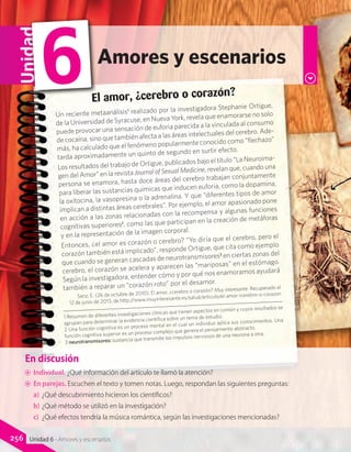 En discusión
AA Individual. ¿Qué aspectos del texto se puede observar en las fotografías?
AA En pareja. Considerando la fotografía y el texto, ¿qué similitudes y diferencias existen entre la
educación que se plantea hacia el 1900 y la de nuestros días?
En discusión
AA Individual. ¿Qué información del artículo te llamó la atención?
AA En parejas. Escuchen el texto y tomen notas. Luego, respondan las siguientes preguntas:
a)	 ¿Qué descubrimiento hicieron los científicos?
b)	¿Qué método se utilizó en la investigación?
c)	 ¿Qué efectos tendría la música romántica, según las investigaciones mencionadas?
El amor, ¿cerebro o corazón?
Un reciente metaanálisis1
realizado por la investigadora Stephanie Ortigue,
de la Universidad de Syracuse, en Nueva York, revela que enamorarse no solo
puede provocar una sensación de euforia parecida a la vinculada al consumo
de cocaína, sino que también afecta a las áreas intelectuales del cerebro. Ade-
más, ha calculado que el fenómeno popularmente conocido como “flechazo”
tarda aproximadamente un quinto de segundo en surtir efecto.
Los resultados del trabajo de Ortigue, publicados bajo el título “La Neuroima-
gen del Amor” en la revista Journal of Sexual Medicine, revelan que, cuando una
persona se enamora, hasta doce áreas del cerebro trabajan conjuntamente
para liberar las sustancias químicas que inducen euforia, como la dopamina,
la oxitocina, la vasopresina o la adrenalina. Y que “diferentes tipos de amor
implican a distintas áreas cerebrales”. Por ejemplo, el amor apasionado pone
en acción a las zonas relacionadas con la recompensa y algunas funciones
cognitivas superiores2
, como las que participan en la creación de metáforas
y en la representación de la imagen corporal.
Entonces, ¿el amor es corazón o cerebro? “Yo diría que el cerebro, pero el
corazón también está implicado”, responde Ortigue, que cita como ejemplo
que cuando se generan cascadas de neurotransmisores3
en ciertas zonas del
cerebro, el corazón se acelera y aparecen las “mariposas” en el estómago.
Según la investigadora, entender cómo y por qué nos enamoramos ayudará
también a reparar un “corazón roto” por el desamor.
Sanz, E. (26 de octubre de 2010). El amor, ¿cerebro o corazón? Muy interesante. Recuperado el
12 de junio de 2013, de http://www.muyinteresante.es/salud/articulo/el-amor-icerebro-o-corazon
Amores y escenarios
Unidad
6
256 Unidad 6 - Amores y escenarios
1 Resumen de diferentes investigaciones clínicas que tienen aspectos en común y cuyos resultados se
agrupan para determinar la evidencia científica sobre un tema de estudio.
2 Una función cognitiva es un proceso mental en el cual un individuo aplica sus conocimientos. Una
función cognitiva superior es un proceso complejo que genera el pensamiento abstracto.
3 neurotransmisores: sustancia que transmite los impulsos nerviosos de una neurona a otra.
 